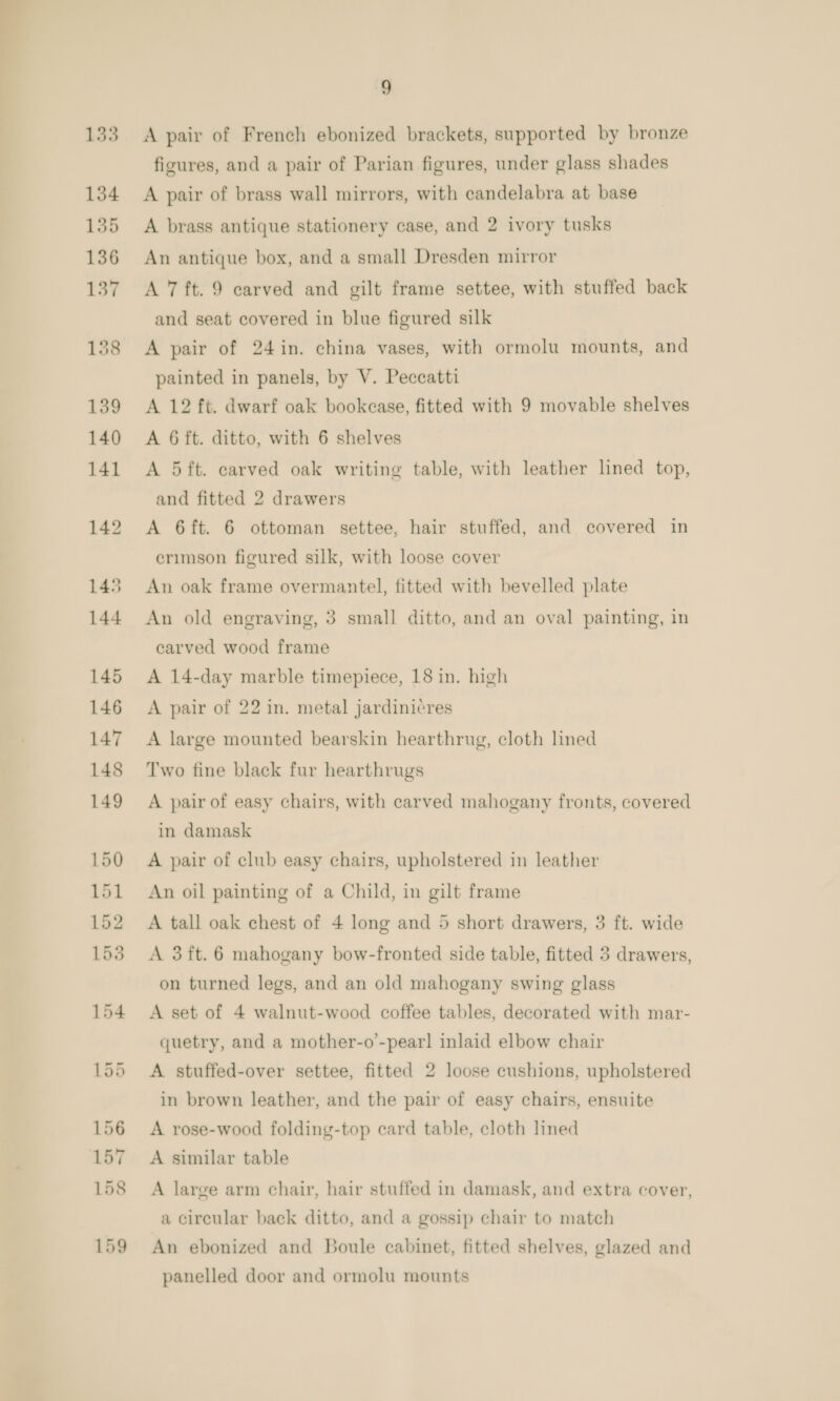 A pair of French ebonized brackets, supported by bronze figures, and a pair of Parian figures, under glass shades A pair of brass wall mirrors, with candelabra at base A brass antique stationery case, and 2 ivory tusks An antique box, and a small Dresden mirror A 7 ft. 9 carved and gilt frame settee, with stuffed back and seat covered in blue figured silk A pair of 24in. china vases, with ormolu mounts, and painted in panels, by V. Peccatti A 12 ft. dwarf oak bookcase, fitted with 9 movable shelves A 6ft. ditto, with 6 shelves A 5ft. carved oak writing table, with leather lined top, and fitted 2 drawers A 6ft. 6 ottoman settee, hair stuffed, and covered in erimson figured silk, with loose cover An oak frame overmantel, fitted with bevelled plate An old engraving, 3 small ditto, and an oval painting, in carved wood frame A 14-day marble timepiece, 18 in. high A pair of 22 in. metal jardinicres A large mounted bearskin hearthrug, cloth lined Two fine black fur hearthrugs A pair of easy chairs, with carved mahogany fronts, covered in damask A pair of club easy chairs, upholstered in leather An oil painting of a Child, in gilt frame A tall oak chest of 4 long and 5 short drawers, 3 ft. wide A 3ft.6 mahogany bow-fronted side table, fitted 3 drawers, on turned legs, and an old mahogany swing glass A set of 4 walnut-wood coffee tables, decorated with mar- quetry, and a mother-o’-pear!] inlaid elbow chair A stuffed-over settee, fitted 2 loose cushions, upholstered in brown leather, and the pair of easy chairs, ensuite A rose-wood folding-top card table, cloth lined A similar table A large arm chair, hair stuffed in damask, and extra cover, a circular back ditto, and a gossip chair to match An ebonized and Boule cabinet, fitted shelves, glazed and panelled door and ormolu mounts