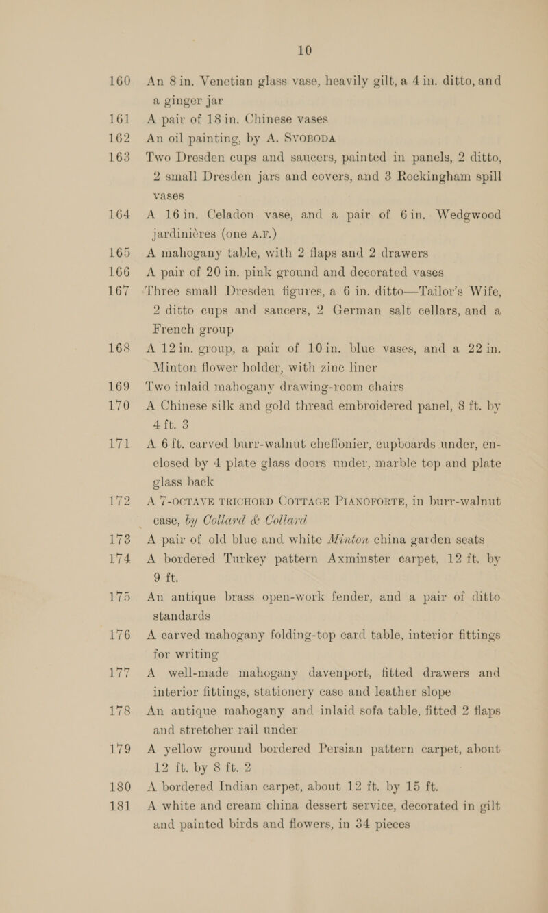 An 8in. Venetian glass vase, heavily gilt, a 4 in. ditto, and a ginger jar A pair of 18 in, Chinese vases An oil painting, by A. Svopopa Two Dresden cups and saucers, painted in panels, 2 ditto, 2 small Dresden jars and covers, and 3 Rockingham spill vases A 16in. Celadon vase, and a pair of 6in, Wedgwood jardiniéres (one A.F.) A mahogany table, with 2 flaps and 2 drawers A pair of 20 in. pink ground and decorated vases Three small Dresden figures, a 6 in. ditto—Tailor’s Wife, 2 ditto cups and saucers, 2 German salt cellars, and a French group A 12in. group, a pair of 10in. blue vases, and a 22 in. Minton flower holder, with zine liner Two inlaid mahogany drawing-room chairs A Chinese silk and gold thread embroidered panel, 8 ft. by 4 ft. 3 A 6 ft. carved burr-walnut cheffonier, cupboards under, en- closed by 4 plate glass doors under, marble top and plate olass back A 7-OCTAVE TRICHORD COTTAGE PIANOFORTE, In burr-walnut case, by Collard &amp; Collard A pair of old blue and white A/cnton china garden seats A bordered Turkey pattern Axminster carpet, 12 ft. by 9 ft. An antique brass open-work fender, and a pair of ditto standards A carved mahogany folding-top card table, interior fittings for writing A well-made mahogany davenport, fitted drawers and interior fittings, stationery case and leather slope An antique mahogany and inlaid sofa table, fitted 2 flaps and stretcher rail under A yellow ground bordered Persian pattern carpet, about 12 ft. by 8 ft. 2 A bordered Indian carpet, about 12 ft. by 15 ft. A white and cream china dessert service, decorated in gilt and painted birds and flowers, in 34 pieces