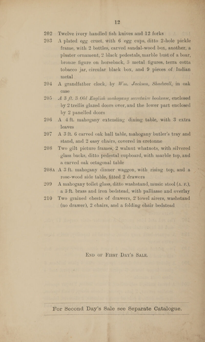  12 202 ‘Twelve ivory handled fish knives and 12 forks 203 &lt;A plated egg cruet, with 6 egg cups, ditto 2-hole pickle frame, with 2 bottles, carved sandal-wood box, another, a plaster ornament, 2 black pedestals, marble bust of a boar, &gt; bronze figure on horseback, 5 metal figures, terra cotta metal 204 &lt;A grandfather clock, by Wim. Jackson, Shadwell, im oak case 205 A 3 ft. 3 Old English mahogany secretarre bookcase, enclosed by 2 trellis glazed doors over, and the lower part enclosed by 2 panelled doors 206 &lt;A 4ft. mahogany extending dining table, with 3 extra leaves 207 A 3ft. 6 carved oak hall table, mahogany butler’s tray and stand, and 2 easy chairs, covered in cretonne vlass backs, ditto pedestal cupboard, with marble top, and a carved oak octagonal table 208A A oft. mahogany dinner waggon, with rising top, and a rose-wood side table, fitted 2 drawers 209 A mahogany toilet glass, ditto washstand, music stool (A. F.), a 3 ft. brass and iron bedstead, with palliasse and overlay 210 Two grained chests of drawers, 2 towel airers, washstand (no drawer), 2 chairs, and a folding chair bedstead END OF First. Day’s SALE.   For Second Day’s Sale see Separate Catalogue.  