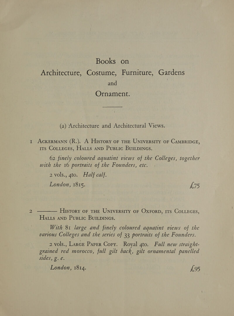 Architecture, Costume, Furniture, Gardens and Ornament. (a) Architecture and Architectural Views. I ACKERMANN (R.). A History oF THE UNIVERSITY OF CAMBRIDGE, its CoLLEGEs, HaLis anp Pusiic BuILpDINGs. 62 finely coloured aquatint views of the Colleges, together with the 16 portraits of the Founders, etc. 2 vols., 4to. Half calf. London, 1815. L75 2 ———— History oF THE UNIveErsity oF Oxrorp, 1Ts COLLEGES, Hatis anp Pusiic BurLpincs. With 81 large and finely coloured aquatint views of the various Colleges and the series of 33 portraits of the Founders. 2 vols., Larcr Paper Copy. Royal gto. Full new straight- grained red morocco, full gilt back, gilt ornamental panelled sides, g. €. London, 1814. £95