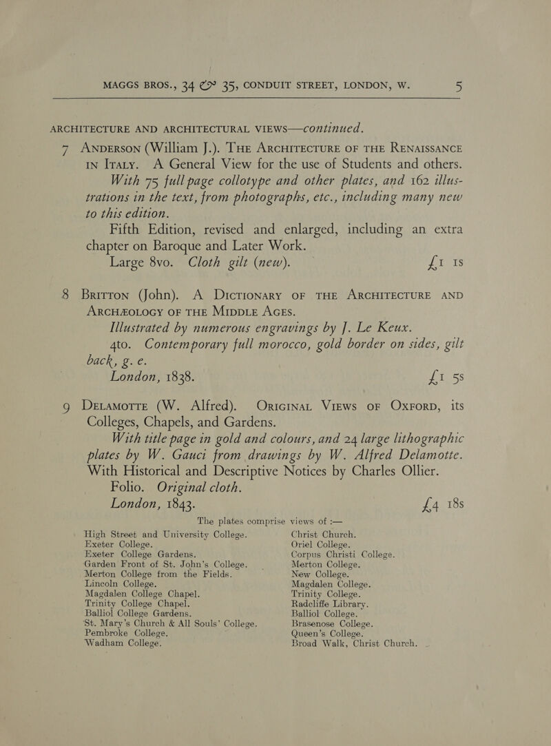 ARCHITECTURE AND ARCHITECTURAL VIEWS—continued. 7 ANDERSON (William J.). THE ARCHITECTURE OF THE RENAISSANCE iN Iraty. A General View for the use of Students and others. With 75 full page collotype and other plates, and 162 illus- trations in the text, from photographs, etc., including many new to this edition. Fifth Edition, revised and enlarged, including an extra chapter on Baroque and Later Work. Large 8vo. Cloth gilt (new). Jina 8 Britron (John). A Dictionary oF THE ARCHITECTURE AND ARCHZOLOGY OF THE MippLE AGEs. Illustrated by numerous engravings by ]. Le Keux. 4to. Contemporary full morocco, gold border on sides, gilt back, g. e. London, 1838. £1 5s g Detamottre (W. Alfred). OricinaL Views oF OxForD, its Colleges, Chapels, and Gardens. With title page in gold and colours, and 24 large lithographic plates by W. Gauci from drawings by W. Alfred Delamotte. With Historical and Descriptive Notices by Charles Ollier. Folio. Original cloth. London, 1843. £4 18s The plates comprise views of :— High Street and University College. Christ Church. Exeter College. Oriel College. Exeter College Gardens. Corpus Christi College. Garden Front of St. John’s College. _ Merton College. Merton College from the Fields. New College. Lincoln College. Magdalen College. Magdalen College Chapel. Trinity College. Trinity College Chapel. Radcliffe Library. Balliol College Gardens. Balliol College. ‘St. Mary’s Church &amp; All Souls’ College. Brasenose College. Pembroke College. Queen’s College. Wadham College. Broad Walk, Christ Church.