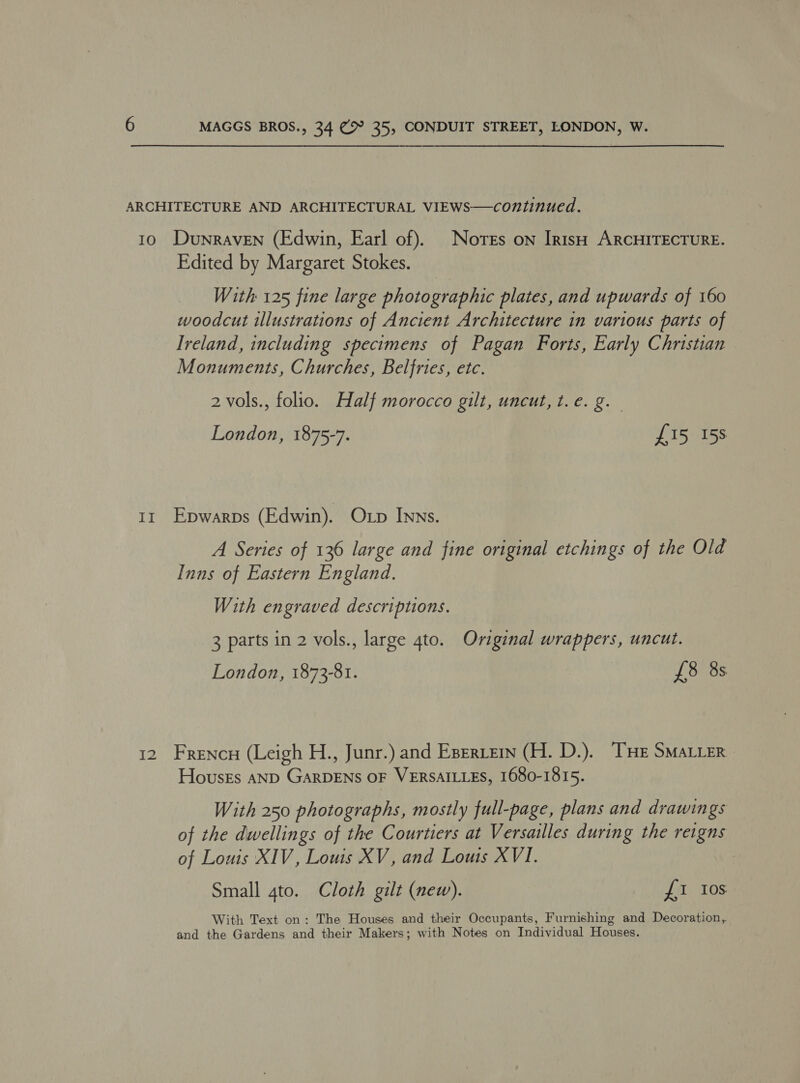 ARCHITECTURE AND ARCHITECTURAL VIEWS—continued. 10. Dunraven (Edwin, Earl of). Notes on IrtsH ARCHITECTURE. Edited by Margaret Stokes. With 125 fine large photographic plates, and upwards of 160 woodcut illustrations of Ancient Architecture in various parts of Ireland, including specimens of Pagan Forts, Early Christian Monuments, Churches, Belfries, etc. 2 vols., folio. Half morocco gilt, uncut, t.e. g._ London, 1875-7. £15 15s 11 Epwarps (Edwin). Oxp Inns. A Series of 136 large and fine original etchings of the Old Inns of Eastern England. With engraved descriptions. 3 parts in 2 vols., large 4to. Original wrappers, uncut. London, 1873-81. £8 8s 12 Frencn (Leigh H., Junr.) and Eseriein (H. D.). THE SMALLER Housks AND GARDENS OF VERSAILLES, 1680-1815. With 250 photographs, mostly full-page, plans and drawings of the dwellings of the Courtiers at Versailles during the reigns of Louis XIV, Louis XV, and Lous XVI. Small 4to. Cloth gilt (new). £1 10s With Text on: The Houses and their Occupants, Furnishing and Decoration, and the Gardens and their Makers; with Notes on Individual Houses.