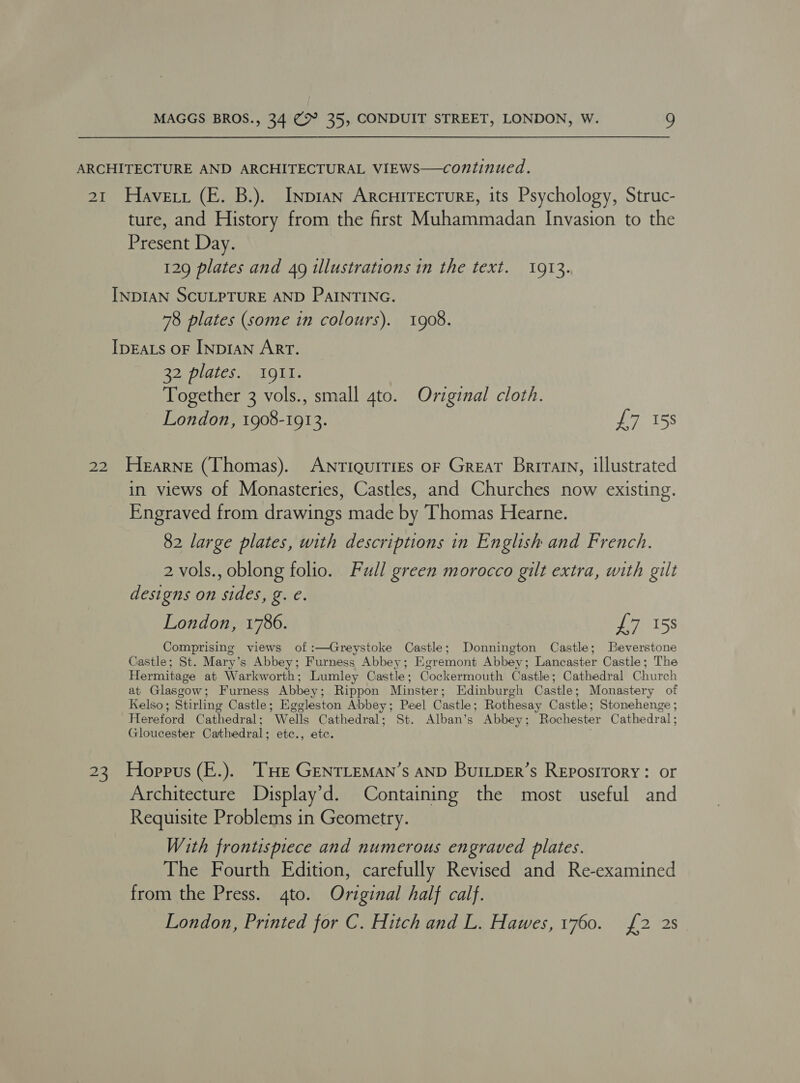 ARCHITECTURE AND ARCHITECTURAL VIEWS—continued. 21 Havett (E. B.). Inpian Arcuirecture, its Psychology, Struc- ture, and History from the first Muhammadan Invasion to the Present Day. 129 plates and 49 illustrations in the text. 1913. INDIAN SCULPTURE AND PAINTING. 78 plates (some in colours). 1908. Ipeats oF InpiaNn Art. 32 plates. I91I. Together 3 vols., small gto. Original cloth. London, 1908-1913. fee 155 22 Hearne (Thomas). Antiquities oF Great Briratn, illustrated in views of Monasteries, Castles, and Churches now existing. Engraved from drawings made by Thomas Hearne. 82 large plates, with descriptions in English and French. 2 vols., oblong folio. Full green morocco gilt extra, with gilt designs on sides, g. €. London, 1786. £7 158 Comprising views of :—Greystoke Castle; Donnington Castle; Beverstone Castle; St. Mary’s Abbey; Furness Abbey; Egremont Abbey; Lancaster Castle; The Hermitage at Warkworth; Lumley Castle; Cockermouth Castle; Cathedral Church at Glasgow; Furness Abbey; Rippon Minster; Edinburgh Castle; Monastery of Kelso; Stirling Castle; Eggleston Abbey; Peel Castle; Rothesay Castle; Stonehenge ; Hereford Cathedral; Wells Cathedral; St. Alban’s Abbey; Rochester Cathedral ; Gloucester Cathedral; etc., etc. : 23 Hoppus (E.). “[HE GENTLEMAN’s AND BuILDER’s REposiTorY: or Architecture Display’d. Containing the most useful and Requisite Problems in Geometry. With frontispiece and numerous engraved plates. The Fourth Edition, carefully Revised and Re-examined from the Press. 4to. Original half calf. London, Printed for C. Hitch and L. Hawes, 1760. {2 2s