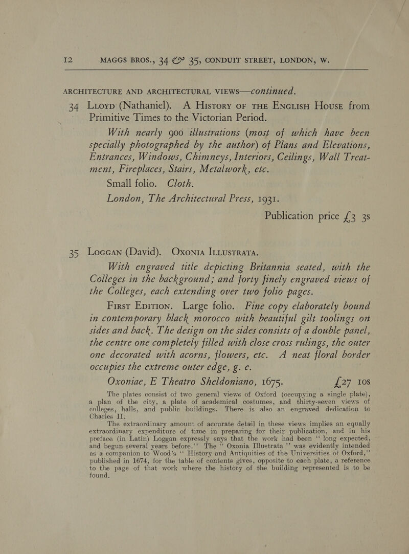 Primitive Times to the Victorian Period. With nearly goo illustrations (most of which have been specially photographed by the author) of Plans and Elevations, Entrances, Windows, Chimneys, Interiors, Ceilings, Wall Treat- ment, Fireplaces, Stairs, Metalwork, etc. Small folio. Cloth. London, The Architectural Press, 1931. Publication price £3 3s With engraved title depicting Britannia seated, with the Colleges in the background; and forty finely engraved views of the Colleges, each extending over two folio pages. First Epirion. Large folio. Fine copy elaborately bound in contemporary black morocco with beautiful gilt toolings on sides and back. The design on the sides consists of a double panel, the centre one completely filled with close cross rulings, the outer one decorated with acorns, flowers, etc. A neat floral border occupies the extreme outer edge, g. e. Oxoniae, E Theatro Sheldoniano, 1675. 27 108 The plates consist of two general views of Oxford (occupying a single plate), a plan of the city, a plate of academical costumes, and thirty-seven views of colleges, halls, and public buildings. There is also an engraved dedication to Charles IT. The extraordinary amount of accurate detail in these views implies an equally extraordinary expenditure of time in preparing for their publication, and in his preface, (in Latin) Loggan expressly says that the work had been ‘‘ long expected, and begun several years before. &gt; The ‘‘ Oxonia Illustrata ’’ was evidently intended as a companion to Wood’s ‘* History and Antiquities of the Universities ot Oxford,” published in 1674, for the table of contents gives, opposite to each plate, a reference to the page of that work where the history of the building represented is to be found,