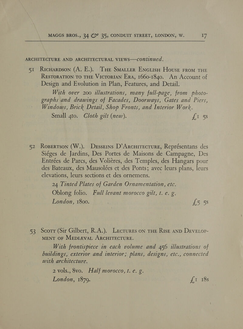 ARCHITECTURE AND ARCHITECTURAL VIEWS—continued. 51 RicHarpson (A. E.). ‘THE SMaLLer ENciisH House From THE RESTORATION TO THE VICTORIAN Era, 1660-1840. An Account of Design and Evolution in Plan, Features, and Detail. With over 200 illustrations, many full-page, from photo- graphs and drawings of Facades, Doorways, Gates and Piers, Windows, Brick Detail, Shop Fronts, and Interior Work. Small gto. Cloth gilt (new). fi 5s 52 Rosertson (W.). Desserns D’Arcnirecture, Représentans des Siéges de Jardins, Des Portes de Maisons de Campagne, Des Entrées de Parcs, des Voliéres, des Temples, des Hangars pour des Bateaux, des Mausolées et des Ponts; avec leurs plans, leurs elevations, leurs sections et des ornemens. 24 Tinted Plates of Garden Ornamentation, etc. Oblong folio. Full levant morocco gilt, t. e. g. London, 1800. £5 5s 53 Scorr (Sir Gilbert, R.A.). Lectures oN THE Risk anpD DevEtop- MENT OF Mepi#vaL ARCHITECTURE. With frontispiece in each volume and 456 illustrations of buildings, exterior and interior; plans, designs, etc., connected with architecture. 2 vols., 8vo. Half morocco, t. e. g.