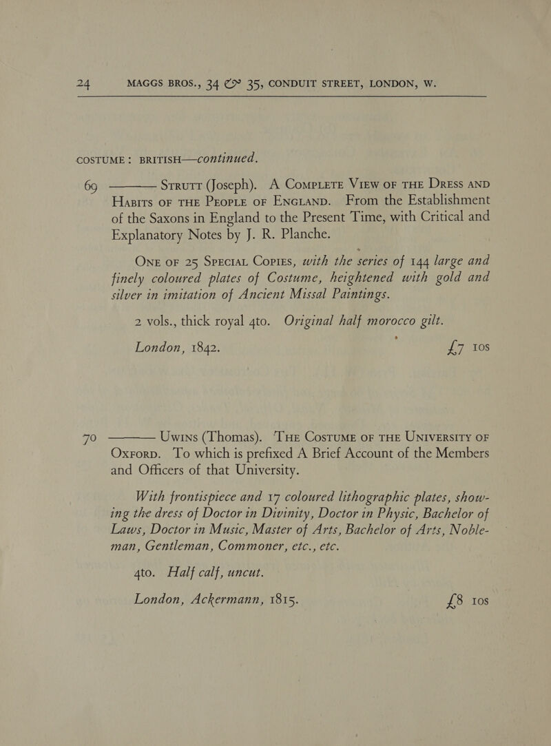 69 70   Strutt (Joseph). A CompLere View of THE Dress AND Hasrrs oF THE PeopLe oF ENcianp. From the Establishment of the Saxons in England to the Present Time, with Critical and Explanatory Notes by J. R. Planche. ONE OF 25 SpectaL Copies, with the series of 144 large and finely coloured plates of Costume, heightened with gold and silver in imitation of Ancient Missal Paintings. 2 vols., thick royal 4to. Original half morocco gilt. London, 1842. £7 10s Uwins (Thomas). “THe CosTuME oF THE UNIVERSITY OF Oxrorp. To which is prefixed A Brief Account of the Members and Officers of that University. With frontispiece and 17 coloured lithographic plates, show- ing the dress of Doctor in Divinity, Doctor in Physic, Bachelor of Laws, Doctor in Music, Master of Arts, Bachelor of Arts, Noble- man, Gentleman, Commoner, etc., etc. 4to. Half calf, uncut. London, Ackermann, 1815. £8 tos