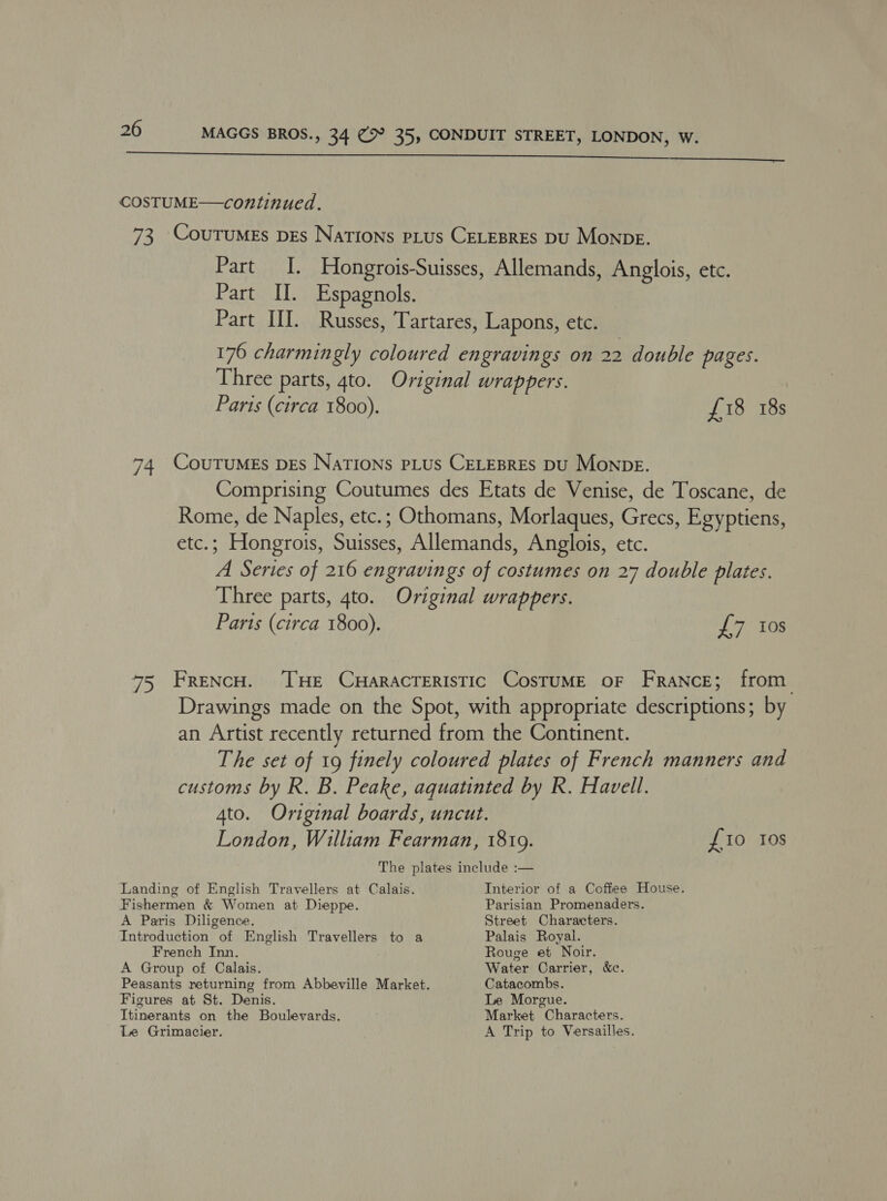 COSTUME—continued. Part II. Espagnols. Parts (circa 1800). £18 18s Parts (circa 1800). £7 0s fio Ios Landing of English Travellers at Calais. Fishermen &amp; Women at Dieppe. A Paris Diligence. Introduction of English Travellers to a French Inn. A Group of Calais. Figures at St. Denis. Itinerants on the Boulevards. Le Grimacier. Interior of a Coffee House. Parisian Promenaders. Street Characters. Palais Royal. Rouge et Noir. Water Carrier, &amp;c. Catacombs. Le Morgue. Market Characters. A Trip to Versailles.