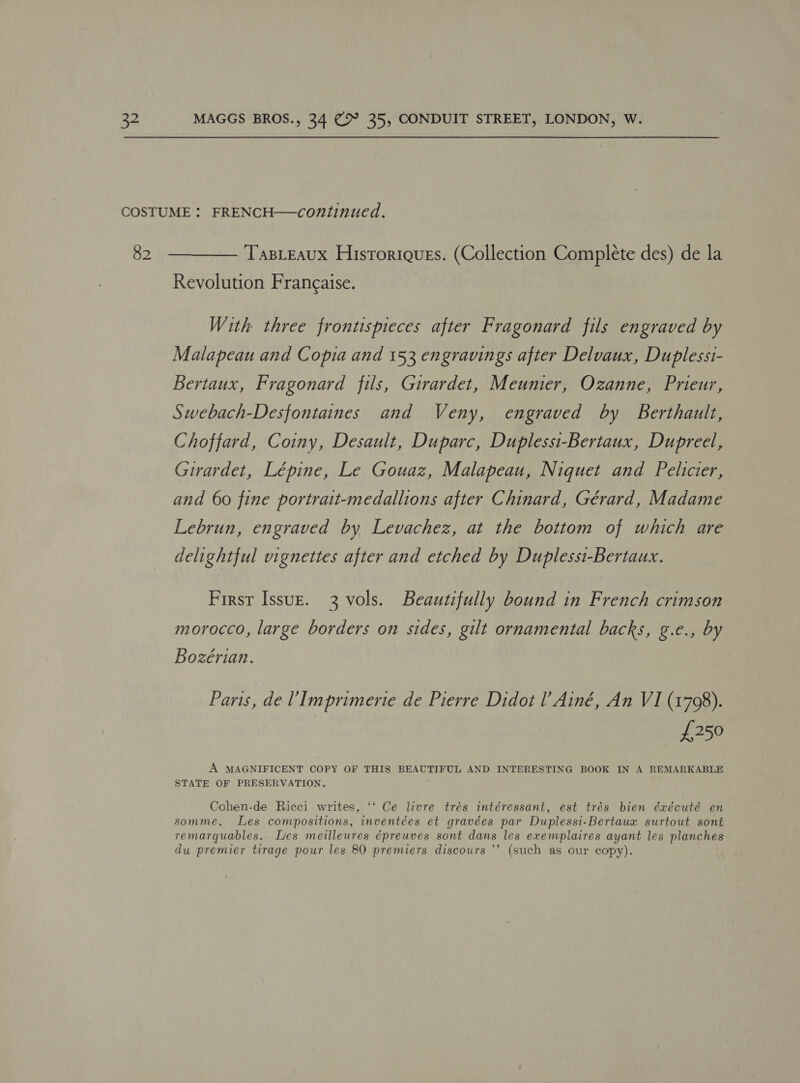 82 TasLEaux Hisroriques. (Collection Complete des) de la Revolution Francaise. With three frontispieces after Fragonard fils engraved by Malapeau and Copia and 153 engravings after Delvaux, Duplessi- Bertaux, Fragonard fils, Girardet, Meunier, Ozanne, Prieur, Swebach-Desfontaines and Veny, engraved by Berthault, Choffard, Coiny, Desault, Duparc, Duplessi-Bertaux, Dupreel, Girardet, Lépine, Le Gouaz, Malapeau, Niquet and Pelicier, and 60 fine portrait-medallions after Chinard, Gérard, Madame Lebrun, engraved by Levachez, at the bottom of which are delightful vignettes after and etched by Duplessi-Bertaux. First Issuz. 3 vols. Beautifully bound in French crimson morocco, large borders on sides, gilt ornamental backs, g.e., by Bozérian. Paris, de? Imprimerie de Pierre Didot l’ Ainé, An VI (1798). £250 A MAGNIFICENT COPY OF THIS BEAUTIFUL AND INTERESTING BOOK IN A REMARKABLE STATE OF PRESERVATION. Cohen-de Ricci writes, ‘‘ Ce livre trés intéressant, est trés bien éxécuté en somme. Les compositions, inventées et gravées par Duplessi-Bertaux surtout sont remarquables.. Lies meilleures épreuves sont dans les exemplaires ayant les planches du premier tirage pour les 80 premiers discours ’’ (such as our copy).