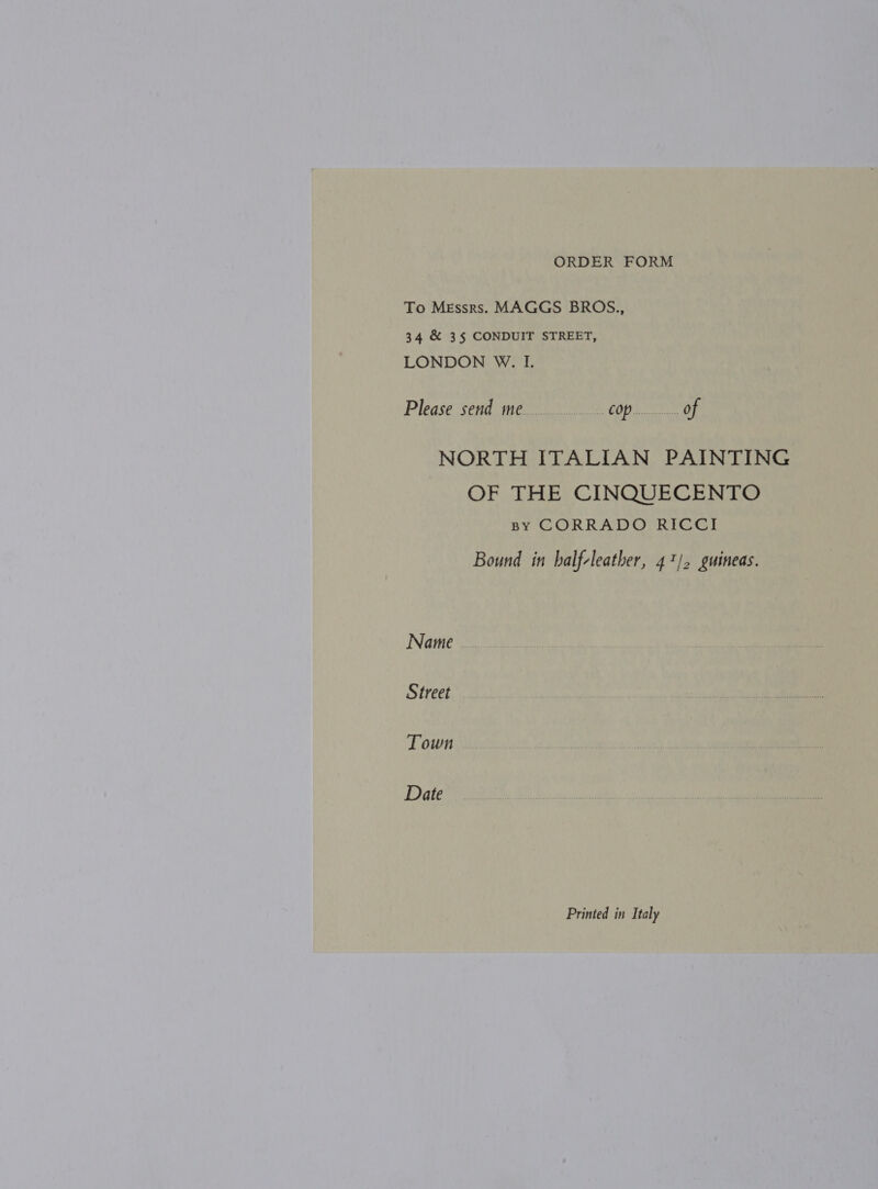 To Messrs. MAGGS BROS., 34 &amp; 3§ CONDUIT STREET, LONDON W. I. Please send me... COP... Of NORTH ITALIAN PAINTING OF THE CINQUECENTO BY CORRADO RICCI Bound in balf-leather, 41/. guineas. Name | Street Town Date