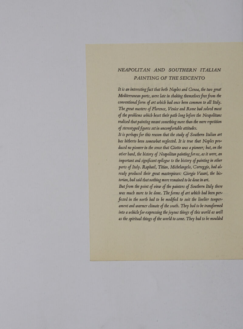 NEAPOLITAN AND SOUTHERN ITALIAN PAINTING OF THE SEICENTO It is an interesting fact that both Naples and Genoa, the two great Mediterranean ports, were late in shaking themselves free from the conventional form of art which bad once been common to all Italy. The great masters of Florence, Venice and Rome had solved most of the problems which beset their path long before the Neapolitans realised that painting meant something more than the mere repetition of stereotyped figures set in uncomfortable attitudes. It is perbaps for this reason that the study of Southern Italian art has hitherto been somewhat neglected. It is true that Naples pro- duced no pioneer in the sense that Giotto was a pioneer; but, on the other hand, the bistory of Neapolitan painting forms, as it were, an important and significant epilogue to the history of painting in other parts of Italy. Raphael, Titian, Michelangelo, Correggio, bad al- ready produced their great masterpieces: Giorgio Vasari, the bis- torian, bad said that nothing more remained to be done in art. But from the point of view of the painters of Southern Italy there was much more to be done. The forms of art which had been per- fected in the north had to be modified to suit the livelier temper- ament and warmer climate of the south. They bad to be transformed into a vebicle for expressing the joyous things of this world as well as the spiritual things of the world to come. They bad to be moulded