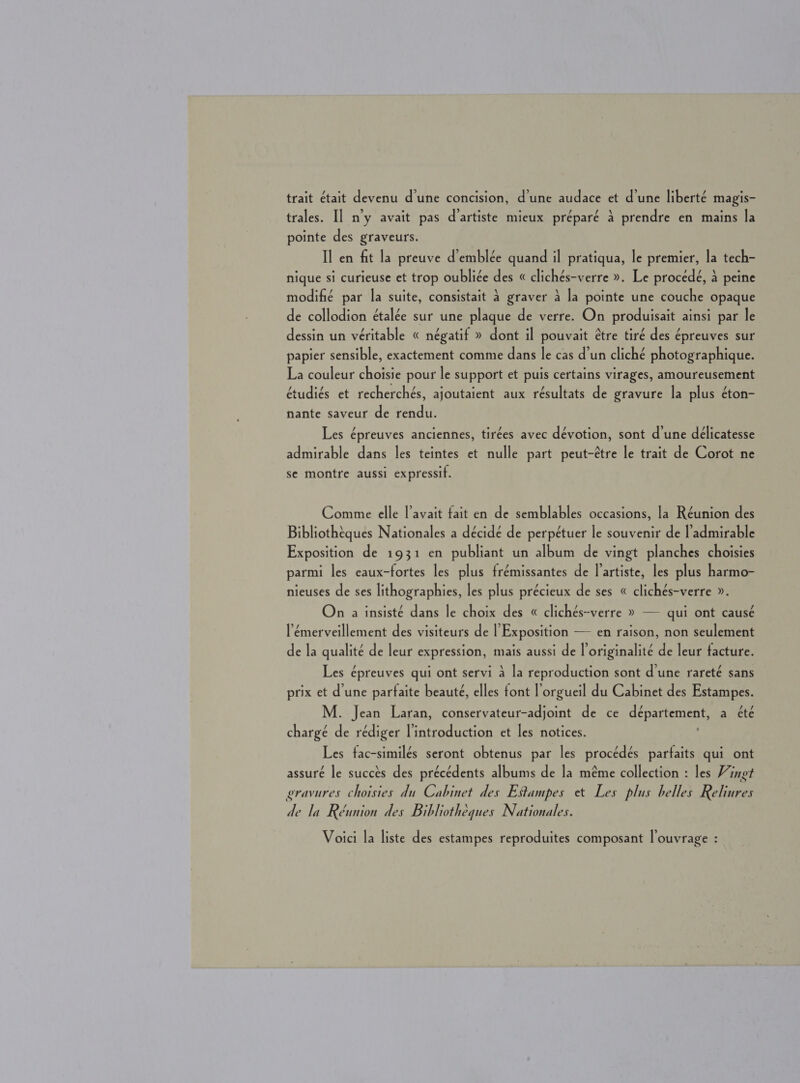 trait était devenu d'une concision, d'une audace et d'une liberté magis- trales. Il n’y avait pas d’artiste mieux preparé a prendre en mains la pointe des graveurs. Il en fit la preuve d’emblée quand il pratiqua, le premier, la tech- nique si curieuse et trop oubliée des « clichés-verre ». Le procedé, 4 peine modifié par la suite, consistait 4 graver 4 la pointe une couche opaque de collodion étalée sur une plaque de verre. On produisait ainsi par le dessin un véritable « négatif » dont il pouvait étre tiré des épreuves sur papier sensible, exactement comme dans le cas d’un cliché photographique. La couleur choisie pour le support et puis certains virages, amoureusement étudiés et recherchés, ajoutaient aux résultats de gravure la plus éton- nante saveur de rendu. Les épreuves anciennes, tires avec dévotion, sont d'une deélicatesse admirable dans les teintes et nulle part peut-étre le trait de Corot ne se montre aussi expressif. Comme elle l’avait fait en de semblables occasions, la Réunion des Bibliotheques Nationales a decide de perpetuer le souvenir de l’admirable Exposition de 1931 en publiant un album de vingt planches choisies parmi les eaux-fortes les plus frémissantes de I’artiste, les plus harmo- nieuses de ses lithographies, les plus précieux de ses « clichés-verre ». On a insisté dans le choix des « clichés-verre » — qui ont causé l’émerveillement des visiteurs de | Exposition — en raison, non seulement de la qualité de leur expression, mais aussi de l’originalité de leur facture. Les épreuves qui ont servi 4 la reproduction sont d'une rareté sans prix et d'une parfaite beaute, elles font l’orgueil du Cabinet des Estampes. M. Jean Laran, conservateur-adjoint de ce département, a été chargé de rédiger l'introduction et les notices. Les fac-similés seront obtenus par les procédés parfaits qui ont assuré le succts des précédents albums de la méme collection : les Vingt gravures choisies du Cabinet des Etampes et Les plus belles Reliures de la Réunion des Bibhothéques Nationales. Voici la liste des estampes reproduites composant l’ouvrage :