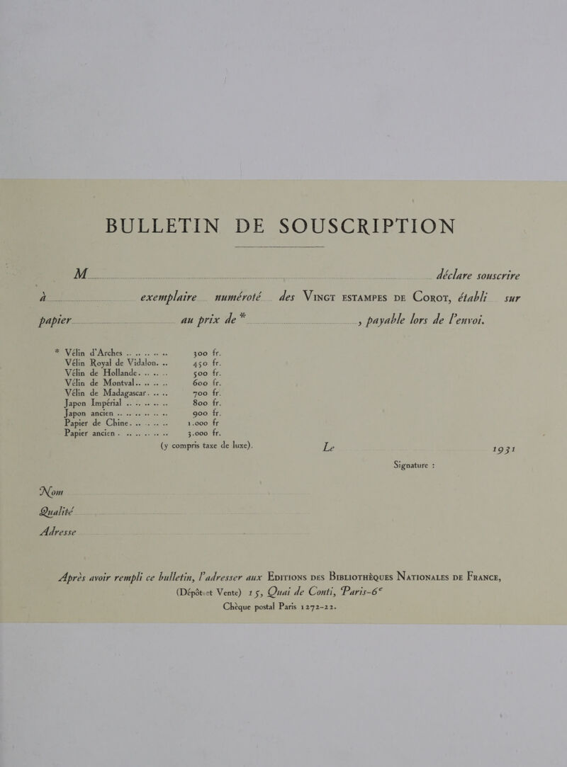 BULLETIN DE SOUSCRIPTION  Re Ae ree ee a eke ns eS coer UY ae . déclare souscrire aan exemplaire.. numéroté.. des Vinct Estamprs pe Corot, établi sur SE nM prix ae a ee , payable lors de Penvoi. Velen ob Arches... .. .. os 300 fr. Vélin Royal de Vidalon. .. 450 fr. Vélin de Hollande. .. .. .. 500 fr. Vélin de Montval.... .. .. 600 fr. Véelin de Madagascar. .. .. zoo fr. Japon Impérial .. .. .. .. .. 800 fr. Debate ancien .. 25006. ss. goo fr. Papier de Chine. .. .. .. .. 1.000 fr Papier ancien .. is... .. 0 = 3.000 fr. (y compris taxe de luxe). Le 1931 Si gnature : Nom Qualité. Adresse Apres avoir rempli ce bulletin, Padvesser aux Eprtions ves Brsuiotaiques Nationates pe France, (Dépdt.ct Vente) 15, Quai de Conti, Paris-6° Chéque postal Paris 1272-22.