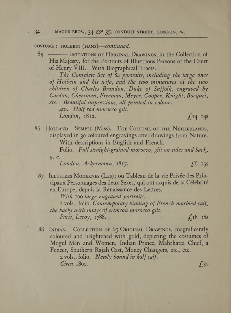 COSTUME : HOLBEIN (HANS)—continued. 85). —— IMITATIONS OF OriGINAL Drawines, in the Collection of His Majesty, for the Portraits of Illustrious Persons of the Court of Henry VUI. With Biographical Tracts. The Complete Set of 84 portraits, including the large ones of Holbein and his wife, and the two miniatures of the two children of Charles Brandon, Duke of Suffolk, engraved by Cardon, Cheesman, Freeman, Meyer, Cooper, Knight, Bocguet, etc. Beautiful impressions, all printed in colours. 4to. Half red morocco gilt. London, 1812. £14 14s  86 HoLztanp. SEMPLE (Miss). THE CosTuME OF THE NETHERLANDS, displayed in 30 coloured engravings after drawings from Nature. With descriptions in English and French. Folio. Full straight-grained morocco, gilt on sides and back, Re; London, Ackermann, 1817. £6 158 87 Izttustres Moperngs (Les); ou Tableau de la vie Privée des Prin- cipaux Personnages des deux Sexes, qui ont acquis de la Celébrité en Europe, depuis la Renaissance des Lettres. With 100 large engraved portraits. 2 vols., folio. Contemporary binding of French marbled calf, the backs with inlays of crimson morocco gilt. Paris, Leroy, 1788. £18 18s 88 InpIAN. COLLECTION oF 65 OricinaL Drawines, magnificently coloured and heightened with gold, depicting the costumes of Mogul Men and Women, Indian Prince, Mahrhatta Chief, a Fencer, Southern Rajah Cast, Money Changers, etc., etc. 2 vols., folio. Newly bound in half calf. Circa 1800. £30