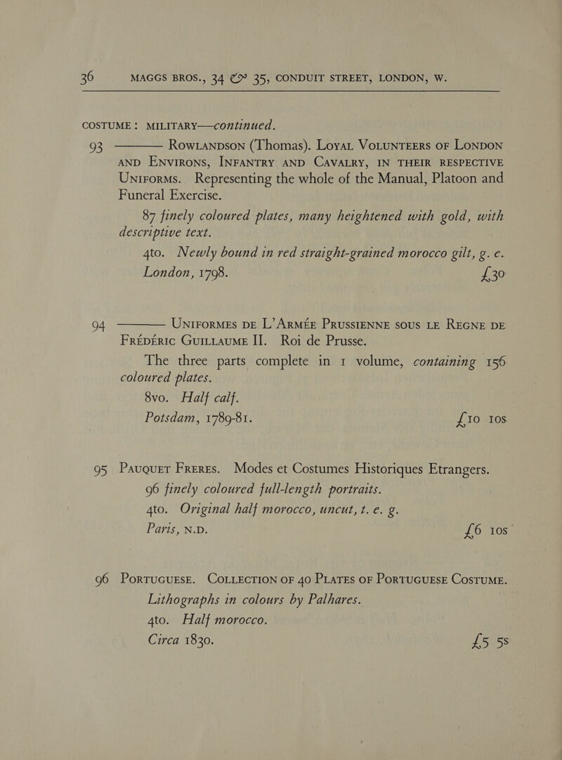 COSTUME: MILITARY—continued. 93 ———— Row tanpson (Thomas). LoyaL VoLUNTEERS OF LONDON AND ENvirRoNS, INFANTRY AND CAVALRY, IN THEIR RESPECTIVE Unirorms. Representing the whole of the Manual, Platoon and Funeral Exercise. 87 finely coloured plates, many heightened with gold, with descri pti ve text. 4to. Newly bound in red straight-grained morocco gilt, g. e. London, 1708. £30 94 ————— UnirormEs DE L’ARMEE PRUSSIENNE sous LE REGNE DE FreDERIc GuiLLauME II. Roi de Prusse. The three parts complete in 1 volume, containing 156 coloured plates. 8vo. Half calf. Potsdam, 1789-81. £10 Ios 95 Pauquer Freres. Modes et Costumes Historiques Etrangers. 96 finely coloured full-length portraits. 4to. Original half morocco, uncut, t. e. g. Paris, N.D. £6 10s 96 PortrucuEsE. COLLECTION OF 40 PLaTEs oF PorTUGUESE CosTUME. Lithographs in colours by Pathares. 4to. Half morocco.