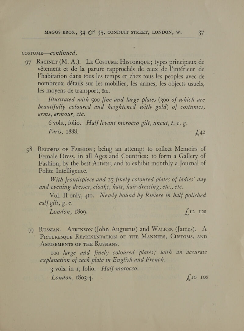 COSTUME—continued. 97 Raciner(M.A.). Le Costume Historique; types principaux de vétement et de la parure rapprochés de ceux de l’intérieur de habitation dans tous les temps et chez tous les peoples avec de nombreux détails sur les mobilier, les armes, les objects usuels, les moyens de transport, &amp;c. Illustrated with 500 fine and large plates (300 of which are beautifully coloured and heightened with gold) of costumes, arms, armour, etc. | 6 vols., folio. Half levant morocco gilt, uncut, t. e. g. Paris, 1888. £42 — g8 Recorps oF Fasuion; being an attempt to collect Memoirs of Female Dress, in all Ages and Countries; to form a Gallery of Fashion, by the best Artists; and to exhibit monthly a Journal of Polite Intelligence. With frontispiece and 25 finely coloured plates of ladies’ day and evening dresses, cloaks, hats, hair-dressing, etc., etc. Vol. II only, 4to. Newly bound by Riviere in half polished calf gilt, g. e. London, 1809. PAU. 12S 99 Russtan. ArTKINson (John Augustus) and Walker (James). A PicTURESQUE REPRESENTATION OF THE MANNERS, CUSTOMS, AND AMUSEMENTS OF THE RUSSIANS. 100 large and finely coloured plates; with an accurate explanation of each plate in English and French. 3 vols. in 1, folio. Half morocco. London, 1803-4. £10 Ios