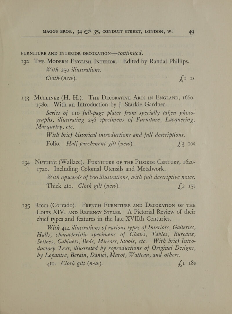 FURNITURE AND INTERIOR DECORATION—continued. 132 THe Mopern ENctisH Interior. Edited by Randal Phillips. With 250 illustrations. Cloth (new). rea 133, Mutiiner (H. H.). THe Decorative Arts in ENGLAND, 1660- 1780. With an Introduction by J. Starkie Gardner. Series of 110 full-page plates from specially taken photo- graphs, illustrating 256 specimens of Furniture, Lacquering, Marguetry, etc. With brief historical introductions and full descriptions. Folio. Half-parchment gilt (new). £3 Ios 134 Nurtrine (Wallace). Furnirure oF THE Prtcrim CENTURY, 1620- 1720. Including Colonial Utensils and Metalwork. With upwards of 600 illustrations, with full descriptive notes. Thick gto. Cloth gilt (new). £2 158 135 Riccr (Corrado). FRENcH FuRNITURE AND DECORATION OF THE Louis XIV. anp Recency Styzes. A Pictorial Review of their chief types and features in the late XVIIth Centuries. With 414 illustrations of various types of Interiors, Galleries, Halls, characteristic specimens of Chairs, Tables, Bureaux, Settees, Cabinets, Beds, Mirrors, Stools, etc. With brief Intro- ductory Text, illustrated by reproductions of Original Designs, by Lepautre, Berain, Daniel, Marot, Watteau, and others.