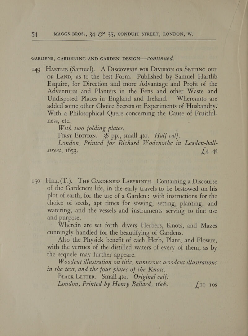 GARDENS, GARDENING AND GARDEN DESIGN—continued. 149 Harrie (Samuel). A Discoverte ror Division or SETTING OUT oF Lanp, as to the best Form. Published by Samuel Hartlib Esquire, for Direction and more Advantage and Profit of the Adventures and Planters in the Fens and other Waste and Undisposed Places in England and Ireland. Whereunto are added some other Choice Secrets or Experiments of Husbandry. With a Philosophical Quere concerning the Cause of Fruitful- ness, etc. | With two folding plates. | First Eprrion. 38 pp., small 4to. Half calf. London, Printed for Richard Wodenothe in Leaden-hall- street, 1653. £4 4s 150 Hiri (T.). Te Garpeners Lasyrinru. Containing a Discourse of the Gardeners life, in the early travels to be bestowed on his plot of earth, for the use of a Garden: with instructions for the choice of seeds, apt times for sowing, setting, planting, and watering, and the vessels and instruments serving to that use and purpose. Wherein are set forth divers Herbers, Knots, and Mazes cunningly handled for the beautifying of Gardens. Also the Physick benefit of each Herb, Plant, and Flowre, with the vertues of the distilled waters of every of them, as by the sequele may further appeare. W oodcut illustration on title, numerous woodcut illustrations in the text, and the four plates of the Knots. Brack Lerrer. Small 4to. Original calf. London, Printed by Henry Ballard, 1608. £10 Ios