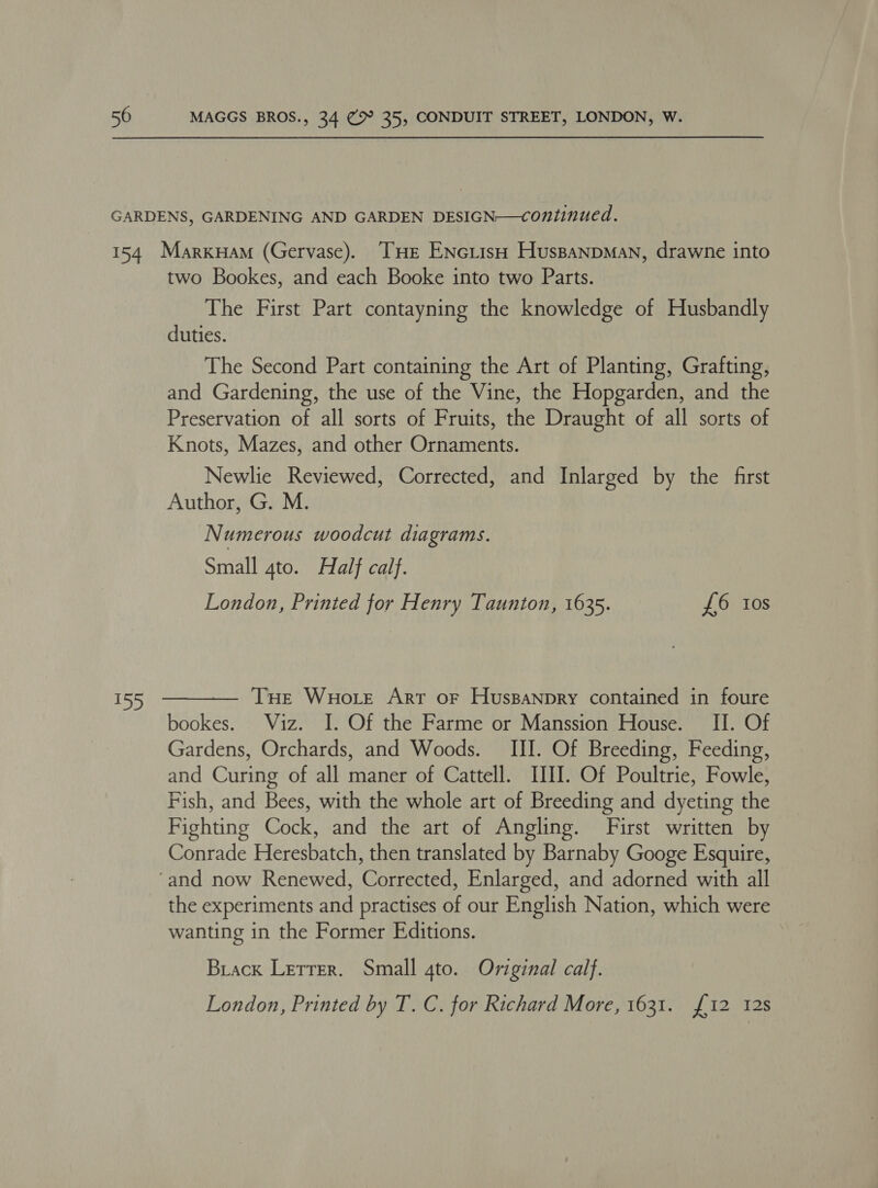 LD  two Bookes, and each Booke into two Parts. The First Part contayning the knowledge of Husbandly duties. The Second Part containing the Art of Planting, Grafting, and Gardening, the use of the Vine, the Hopgarden, and the Preservation of all sorts of Fruits, the Draught of all sorts of Knots, Mazes, and other Ornaments. Newlie Reviewed, Corrected, and Inlarged by the first Author, G. M. Numerous woodcut diagrams. Small 4to. Half calf. London, Printed for Henry Taunton, 1635. £6 tos THe Wuotte Art or Huspanpry contained in foure bookes. Viz. I. Of the Farme or Manssion House. II. Of Gardens, Orchards, and Woods. III. Of Breeding, Feeding, and Curing of all maner of Cattell. III. Of Poultrie, Fowle, Fish, and Bees, with the whole art of Breeding and dyeting the Fighting Cock, and the art of Angling. First written by Conrade Heresbatch, then translated by Barnaby Googe Esquire, the experiments and practises of our English Nation, which were wanting in the Former Editions. Brack Letrer. Small 4to. Original calf. London, Printed by T. C. for Richard More, 1631. £12 128