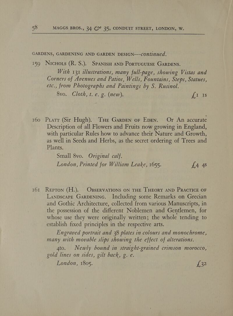  With 131 illustrations, many full-page, showing Vistas and Corners of Avenues and Patios, Wells, Fountains, Steps, Statues, etc., from Photographs and Paintings by S. Rusinol. 8vo. Cloth, t. e. g. (new). oloats Description of all Flowers and Fruits now growing in England, with particular Rules how to advance their Nature and Growth, as well in Seeds and Herbs, as the secret ordering of Trees and Plants. Small 8vo. Original calf. London, Printed for William Leake, 1655. £4 4s LanpscaPE GaRDENING. Including some Remarks on Grecian and Gothic Architecture, collected from various Manuscripts, in the possession of the icereet Noblemen and Gentlemen, for whose use they were originally written; the whole tending to establish fixed principles in the respective arts. Engraved portrait and 38 plates in colours and monochrome, many with movable slips showing the effect of alterations. 4to. Newly bound in straight-grained crimson morocco, gold lines on sides, gilt back, g. e. London, 1805. thet