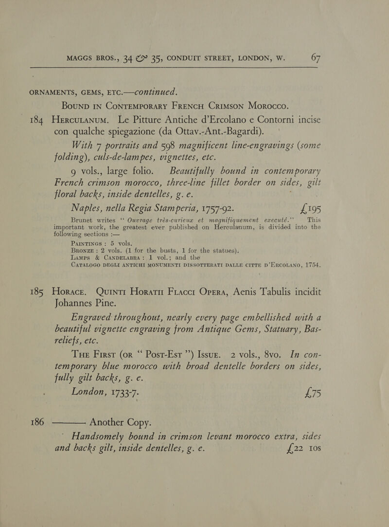 ORNAMENTS, GEMS, ETC.—continued. BouND IN CoNTEMPORARY FRENCH Crimson Morocco. 184 Hercutanum. Le Pitture Antiche d’Ercolano e Contorni incise con qualche spiegazione (da Ottav.-Ant.-Bagardi). With 7 portraits and 598 magnificent line-engravings (some folding), culs-de-lampes, vignettes, etc. g vols., large folio. Beautifully bound in contemporary French crimson morocco, three-line fillet border on sides, a floral backs, inside dentelles, g. e. Naples, nella Regia Stamperia, 1757-92. £195 Brunet writes ‘‘ Ouvrage trés-curieux et magnifiquement executé.”’ This important work, the greatest ever published on Herculanum, is divided into the following sections :— PaINTINGS : 5 vols. Bronze : 2 vols. (1 for the busts, 1 for the statues). Lamps &amp; CANDELABRA: 1 vol.; and the CATALOGO DEGLI ANTICHI MONUMENTI DISSOTTERATI DALLE CITTE D’ERCOLANO, 1754. 185 Horace. Quintr Horatm Fraccr Opera, Aenis Tabulis incidit Johannes Pine. Engraved throughout, nearly every page embellished with a beautiful vignette engraving from Antique Gems, Statuary, Bas- reliefs, etc. Tue First (or “ Post-Esr’’) Issuz. 2 vols., 8vo. In con- temporary blue morocco with broad dentelle borders on sides, fully gilt backs, g. e. London, 1733-7. £75 186  Another Copy. Handsomely bound in crimson levant morocco extra, sides and backs gilt, inside dentelles, g. e. £22 Ios