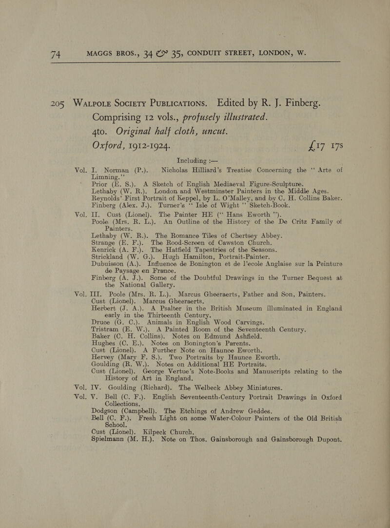  Comprising 12 vols., profusely illustrated. 4to. Original half cloth, uncut. Oxford, 1912-1924. Maly 76 Including :— I. Norman (P.). Nicholas Hilliard’s Treatise Concerning the ‘* Arte of Limning.”’ Prior (KE. S.). A Sketch of English Mediaeval Figure-Sculpture. Lethaby (W. R.). London and Westminster Painters in the Middle Ages. Reynolds’. First Portrait of Keppel, by L. O’Malley, and by C. H. Collins Baker. Finberg (Alex. J.). Turner’s ‘‘ Isle of Wight ’’ Sketch-Book. II. Cust (Lionel). The Painter HE (‘‘ Hans Eworth ’’). . Poole (Mrs. R. L.). An Outline of the History of the De Critz Family of Painters. Lethaby (W. R.). The Romance Tiles of Chertsey Abbey. Strange (E. F.). The Rood-Screen of Cawston Church. Kenrick (A. F.). The Hatfield Tapestries of the Seasons. Strickland (W. G.). Hugh Hamilton, Portrait-Painter. Dubuisson (A.). Influence de Bonington et de l’ecole Anglaise sur la Peinture de Paysage en France. Finberg (A. J.). Some of the Doubtful Drawings in the Turner Bequest at the National Gallery. Cust (Lionel). Marcus Gheeraerts. Herbert (J. A.). A Psalter in the British Museum illuminated in England early in the Thirteenth Century. Druce (G. C.). Animals in English Wood Carvings. Tristram (EK. W.). A Painted Room of the Seventeenth Century. Baker (C. H. Collins). Notes on Edmund Ashfield. Hughes (C. E.). Notes on Bonington’s Parents. Cust (Lionel). A Further Note on Haunce Eworth. Hervey (Mary F. S.). Two Portraits by Haunce Eworth. Goulding (R. W.). Notes on Additional HE Portraits. Cust (Lionel). George Vertue’s Note-Books and Manuscripts relating to the _ History of Art in England, IV. Goulding (Richard). The Welbeck Abbey Miniatures. Collections. Dodgson (Campbell). The Etchings of Andrew Geddes. Bell Ae te Fresh Light on some Water-Colour: Painters of the Old British chool. Cust (Lionel). Kilpeck Church. Spielmann (M. H.). Note on Thos. Gainsborough and Gainsborough Dupont.