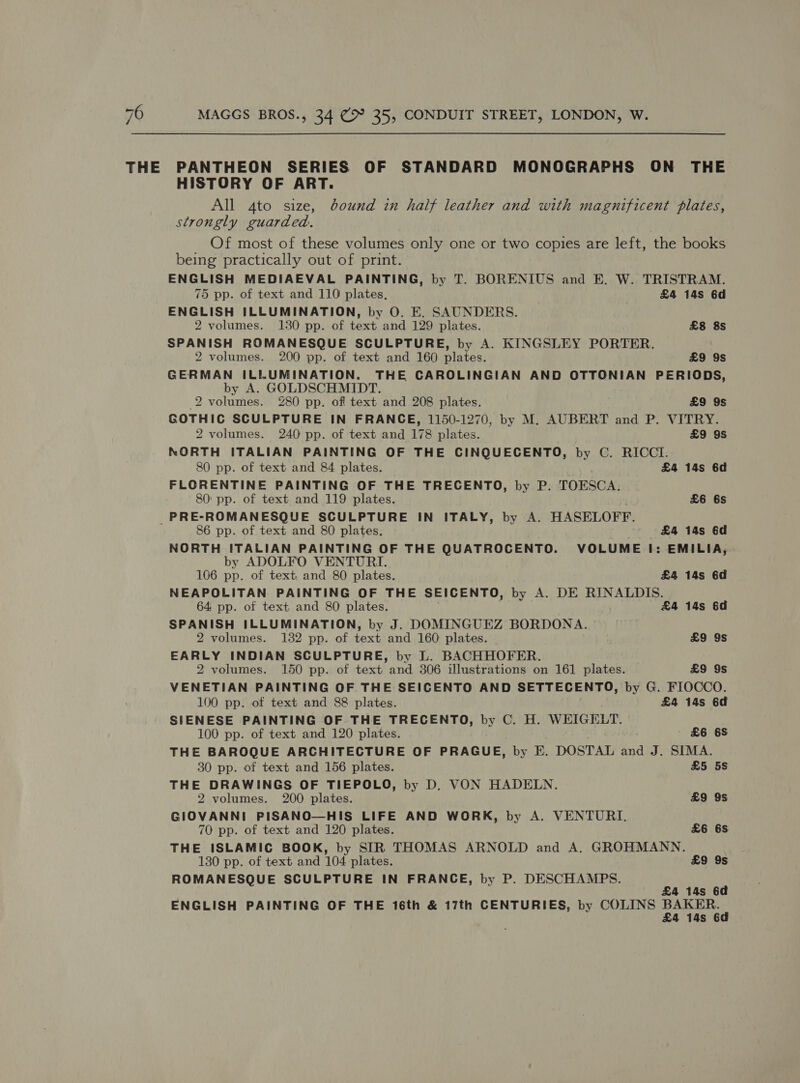 THE PANTHEON SERIES OF STANDARD MONOGRAPHS ON THE HISTORY OF ART. All 4to size, bound in half leather and with magnificent plates, strongly guarded. _ Of most of these volumes only one or two copies are left, the books being practically out of print. ENGLISH MEDIAEVAL PAINTING, by T. BORENIUS and E. W. TRISTRAM. 75 pp. of text and 110 plates, £4 14s 6d ENGLISH ILLUMINATION, by 0. E. SAUNDERS. 2 volumes. 130 pp. of text and 129 plates. £8 8s SPANISH ROMANESQUE SCULPTURE, by A. KINGSLEY PORTER. 2 volumes. 200 pp. of text and 160 plates. £9 9s GERMAN ILLUMINATION. THE CAROLINGIAN AND OTTONIAN PERIODS, by A. GOLDSCHMIDT. 2 volumes. 280 pp. of text and 208 plates. £9 9s GOTHIC SCULPTURE IN FRANCE, 1150-1270, by M. AUBERT and P. VITRY. 2 volumes. 240 pp. of text and 178 plates. £9 9S NORTH ITALIAN PAINTING OF THE CINQUECENTO, by C. RICCI. 80 pp. of text and 84 plates. £4 14s 6d FLORENTINE PAINTING OF THE TRECENTO, by P. TOESCA: 80: pp. of text and 119 plates, £6 6s PRE-ROMANESQUE SCULPTURE IN ITALY, by A. HASELOFF. 86 pp. of text and 80 plates. £4 14s 6d NORTH ITALIAN PAINTING OF THE QUATROCENTO. VOLUME I: EMILIA, by ADOLFO VENTURI. 106 pp. of text, and 80 plates. £4 14s 6d NEAPOLITAN PAINTING OF THE SEICENTO, by A. DE RINALDIS. 64 pp. of text and 80 plates. . £4 14s 6d SPANISH ILLUMINATION, by J. DOMINGUEZ BORDONA. 2 volumes. 132 pp. of text and 160 plates. £9 9s EARLY INDIAN SCULPTURE, by L. BACHHOFER. 2 volumes. 150 pp. of text and 306 illustrations on 161 plates. £9 9s VENETIAN PAINTING OF THE SEICENTO AND SETTECENTO, by G. FIOCCO. 100 pp. of text and 88 plates. £4 14s 6d SIENESE PAINTING OF THE TRECENTO, by C. H. WEIGELT. 100 pp. of text and 120 plates. £6 6S THE BAROQUE ARCHITECTURE OF PRAGUE, by E. DOSTAL and J. SIMA. 30 pp. of text and 156 plates. £5 5S THE DRAWINGS OF TIEPOLO, by D. VON HADELN. 2 volumes. 200 plates. £9 9s GIOVANNI PISANO—HIS LIFE AND WORK, by A. VENTURI, 70 pp. of text and 120 plates. £6 6S THE ISLAMIC BOOK, by SIR THOMAS ARNOLD and A. GROHMANN. 130 pp. of text and 104 plates. £9 9s ROMANESQUE SCULPTURE IN FRANCE, by P. DESCHAMPS. a 4 14s 6 ENGLISH PAINTING OF THE 16th &amp; 17th CENTURIES, by COLINS Lae 4 14s 6