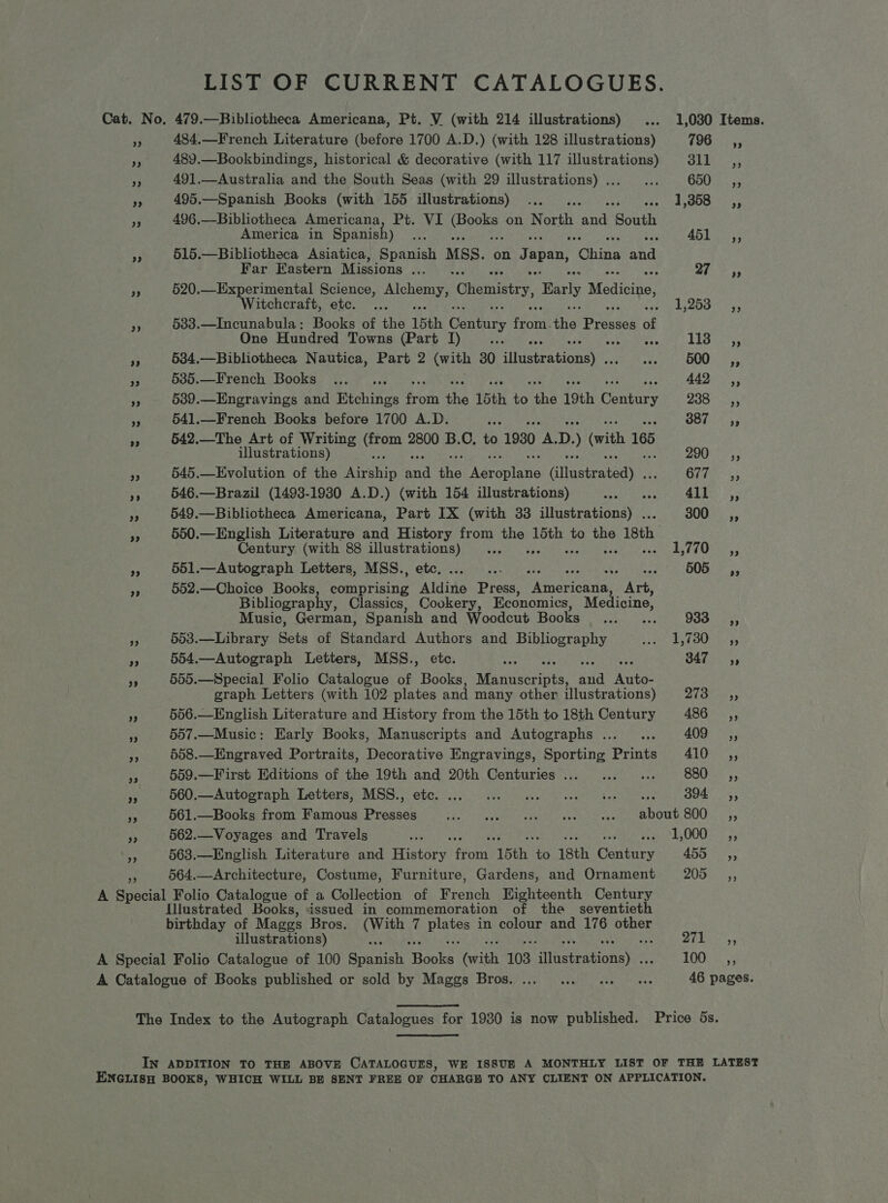 LIST OF CURRENT CATALOGUES. Cat. No, 479.—Bibliotheca Americana, Pt. V (with 214 illustrations) ... 1,030 Items. 484,.—French Literature (before 1700 A.D.) (with 128 illustrations) LUGiNes: 489.—Bookbindings, historical &amp; decorative (with 117 illustrations) 311 _,, rf 491.—Australia and the South Seas (with 29 illustrations)... ... 650 ,, ri 495.—Spanish Books (with 155 illustrations) ... PSE Fs Ja Bist i 496.—Bibliotheca Americana, Pt. VI ee on North er ‘South America in Spanish) Ais 45 Pact ¥ 515.—Bibliotheca Asiatica, Spanish MSS. on Japan, tGhins Ae Far Eastern Missions ..._ .. 24 '* 35 rp 520.—Experimental Science, Spee Chemistry, Early Medicine, Witchcraft, etc. ... e howd Wyss Smee As 533.—Incunabula: Books of the 15th Genize feat then Drasaee af One Hundred Towns (Part [) dts weaotere nuit) LEO teres i 534.—Bibliotheca Nautica, Part 2 (with 30 hinteiradionay nea wt sOUUN i 95 a 585.—French Books ..... 442 ,, Bs 5389.—Engravings and Richings froth he 15th is ihe 19th Gentacs ve ela e3 541.—French Books before 1700 A.D. a OOLas A 542.—The Art of Writing oor 2800 B.C, to 1930 we D. ) (vith 165 illustrations) 7p) Uae Gre a 545.—Evolution of the Aarahip ond the ei opleis Gitgsteatedy | Clie, is 546.—Brazil (1493-1930 A.D.) (with 154 illustrations) eas ‘Me ALB. ns 549.—Bibliotheca Americana, Part IX (with 33 fiiistrabingy- 300 =a, 55 550.—English Literature and History from ae 15th to ie 18th Century (with 88 illustrations) ... Bes Sy ur AN caine Aa 551.—Autograph Letters, MSS., etc. ee aah these ast OOS 54 552.—Choice Books ei Bae tains Press, Aoticantan Art, Bibliography, Classics, Cookery, Economics, Medicine, Music, German, Spanish and Woodcut Pooksrns ss. 933 —=C,, a 563.—Library Sets of Standard Authors and Bibliography Dela! S173 8 te RP pi 554.—Autograph Letters, MSS., etc. 1 Gee 555.—Special Folio Catalogue of Books, Maniicerints: ai Mate: graph Letters (with 102 plates and many other illustrations) Diss 556.—English Literature and History from the 15th to 18th Century 486 ,, 3 557.—Music: Early Books, Manuscripts and Autographs ... ... 409 ,, is 558.—Engraved Portraits, Decorative Engravings, Sporting Prints 410 ,, ey 559.—First Editions of the 19th and 20th Centuries... ... ... S80es)5) ae 560.--Autooraphs Letters; MSS., ete. ii.) oe Pee ee i BOE, ‘5 561.—Books from Famous Presses Ae ote Reine amiRAren cock tr 3 RATE EC GOO, > “s'y 2 562.—Voyages and Travels ay Ate re eat A588 aaa 563.—English Literature and HAGE: Son 15th. - 18th Century 455, 564.—Architecture, Costume, Furniture, Gardens, and Ornament ZOOS S55 A Special Folio Catalogue of a Collection of French Eighteenth Century [Illustrated Books, issued in commemoration of the _seventieth birthday of Maggs Bros. (With 7 Pie in colour and 176 arbor illustrations) se SR Lea sys A Special Folio Catalogue of 100 Spanish Shonke! faith 103 ‘ ttebrationsis' TOO6 453 A Catalogue of Books published or sold by Maggs Bros. ... ... 1.2 ee 46 pages. The Index to the Autograph Catalogues for 1980 is now published. Price 5s. IN ADDITION TO THE ABOVE CATALOGUES, WE ISSUE A MONTHLY LIST OF THE LATEST ENGLISH BOOKS, WHICH WILL BE SENT FREE OF CHARGH TO ANY CLIENT ON APPLICATION.