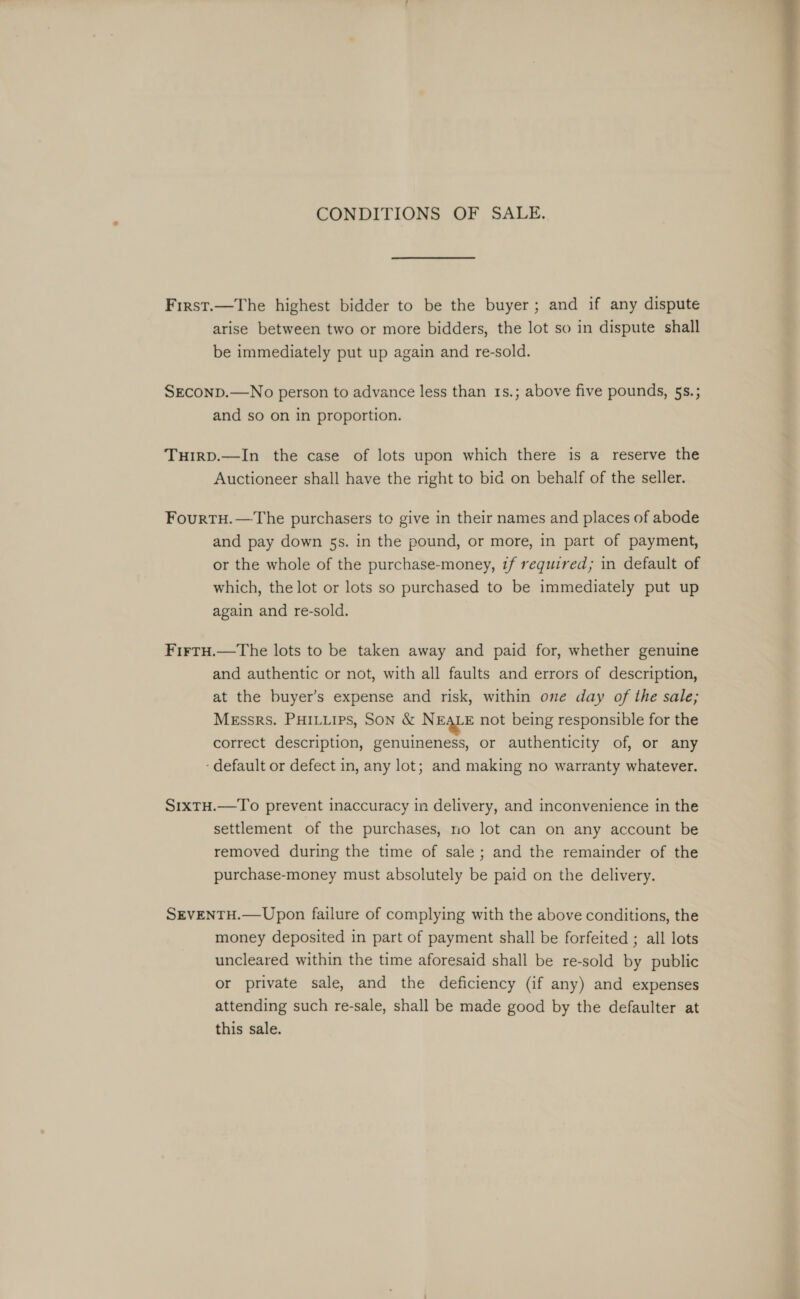 CONDITIONS OF SALE. First.—The highest bidder to be the buyer; and if any dispute arise between two or more bidders, the lot so in dispute shall be immediately put up again and re-sold. SEconp.—No person to advance less than 1s.; above five pounds, 5s.; and so on in proportion. Tuirp.—In the case of lots upon which there is a reserve the Auctioneer shall have the right to bid on behalf of the seller. FourtH.—The purchasers to give in their names and places of abode and pay down 5s. in the pound, or more, in part of payment, or the whole of the purchase-money, tf required; in default of which, the lot or lots so purchased to be immediately put up again and re-sold. FirtH.—The lots to be taken away and paid for, whether genuine and authentic or not, with all faults and errors of description, at the buyer’s expense and risk, within one day of the sale; Messrs. PHILLIPS, Son &amp; N EALE not being responsible for the correct description, genuineness, or authenticity of, or any ‘default or defect in, any lot; and making no warranty whatever. S1xtu.—To prevent inaccuracy in delivery, and inconvenience in the settlement of the purchases, no lot can on any account be removed during the time of sale; and the remainder of the purchase-money must absolutely be paid on the delivery. SEVENTH.— Upon failure of complying with the above conditions, the money deposited in part of payment shall be forfeited ; all lots uncleared within the time aforesaid shall be re-sold by public or private sale, and the deficiency (if any) and expenses attending such re-sale, shall be made good by the defaulter at this sale.   