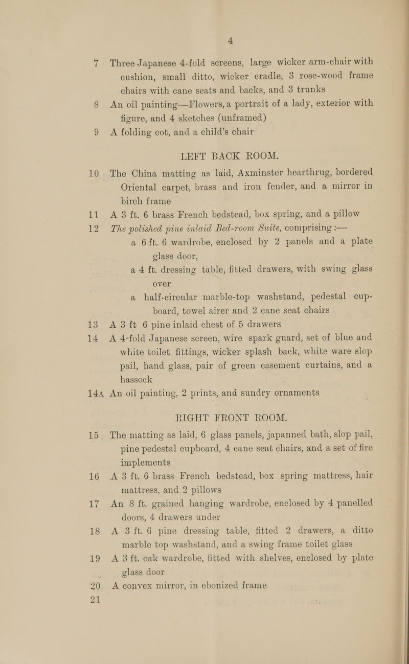 15 14 144A 15 + Three Japanese 4-fold screens, large wicker arm-chair with cushion, small ditto, wicker cradle, 3 rose-wood frame chairs with cane seats and backs, and 3 trunks An oil painting-—Flowers, a portrait of a lady, exterior with figure, and 4 sketches (unframed) A folding cot, and a child’s chair LEFT BACK ROOM. Oriental carpet, brass and iron fender, and a mirror in birch frame A 3 ft. 6 brass French bedstead, box spring, and a pillow The polished pine inlaid Bed-room Suite, comprising :— a 6 ft. 6 wardrobe, enclosed by 2 panels and a plate glass door, a 4 ft. dressing table, fitted drawers, with swing glass over a half-circular marble-top washstand, pedestal cup- board, towel airer and 2 cane seat chairs A 3 ft 6 pine inlaid chest of 5 drawers A 4-fold Japanese screen, wire spark guard, set of blue and white toilet fittings, wicker splash back, white ware slop pail, hand glass, pair of green casement curtains, and a hassock . An oil painting, 2 prints, and sundry ornaments RIGHT FRONT ROOM, The matting as laid, 6 glass panels, japanned bath, slop pail, pine pedestal cupboard, 4 cane seat chairs, and a set of fire implements A 3 ft. 6 brass French bedstead, box spring mattress, hair mattress, and 2 pillows An 8 ft. grained hanging wardrobe, enclosed by 4 panelled doors, 4 drawers under A 3ft.6 pine dressing table, fitted 2 drawers, a ditto marble top washstand, and a swing frame toilet glass A 3 ft. oak wardrobe, fitted with shelves, enclosed by plate glass door A convex mirror, in ebonized frame  