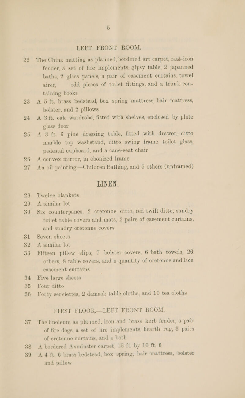 23 24 25 26 27 28 29 30 ol 32 33 34 35 36 37 39 LEFT FRONT ROOM. The China matting as planned, bordered art carpet, cast-iron fender, a set of fire implements, gipsy table, 2 japanned baths, 2 glass panels, a pair of casement curtains, towel airer, odd pieces of toilet fittings, and a trunk con- taining books A 5 ft. brass bedstead, box spring mattress, hair mattress, bolster, and 2 pillows A 3ft. oak wardrobe, fitted with shelves, enclosed by plate glass door A 3 ft. 6 pine dressing table, fitted with drawer, ditto marble top washstand, ditto swing frame toilet glass, pedestal cupboard, and a cane-seat chair A convex mirror, in ebonized frame An oil painting—Children Bathing, and 5 others (unframed) LINEN. Twelve blankets A similar lot Six counterpanes, 2 cretonne ditto, red twill ditto, sundry toilet table covers and mats, 2 pairs of casement curtains, and sundry cretonne covers Seven sheets A similar lot Fifteen pillow slips, 7 bolster covers, 6 bath towels, 26 others, 8 table covers, and a quantity of cretonne and lace casement curtains Five large sheets Four ditto Forty serviettes, 2 damask table cloths, and 10 tea cloths FIRST FLOOR.—LEFT FRONT ROOM. The linoleum as planned, iron and brass kerb fender, a pair of fire dogs, a set of fire implements, hearth rug, 3 pairs of cretonne curtains, and a bath A bordered Axminster carpet, 15 ft. by 10 ft. 6 A 4 ft. 6 brass bedstead, box spring, hair mattress, bolster and pillow