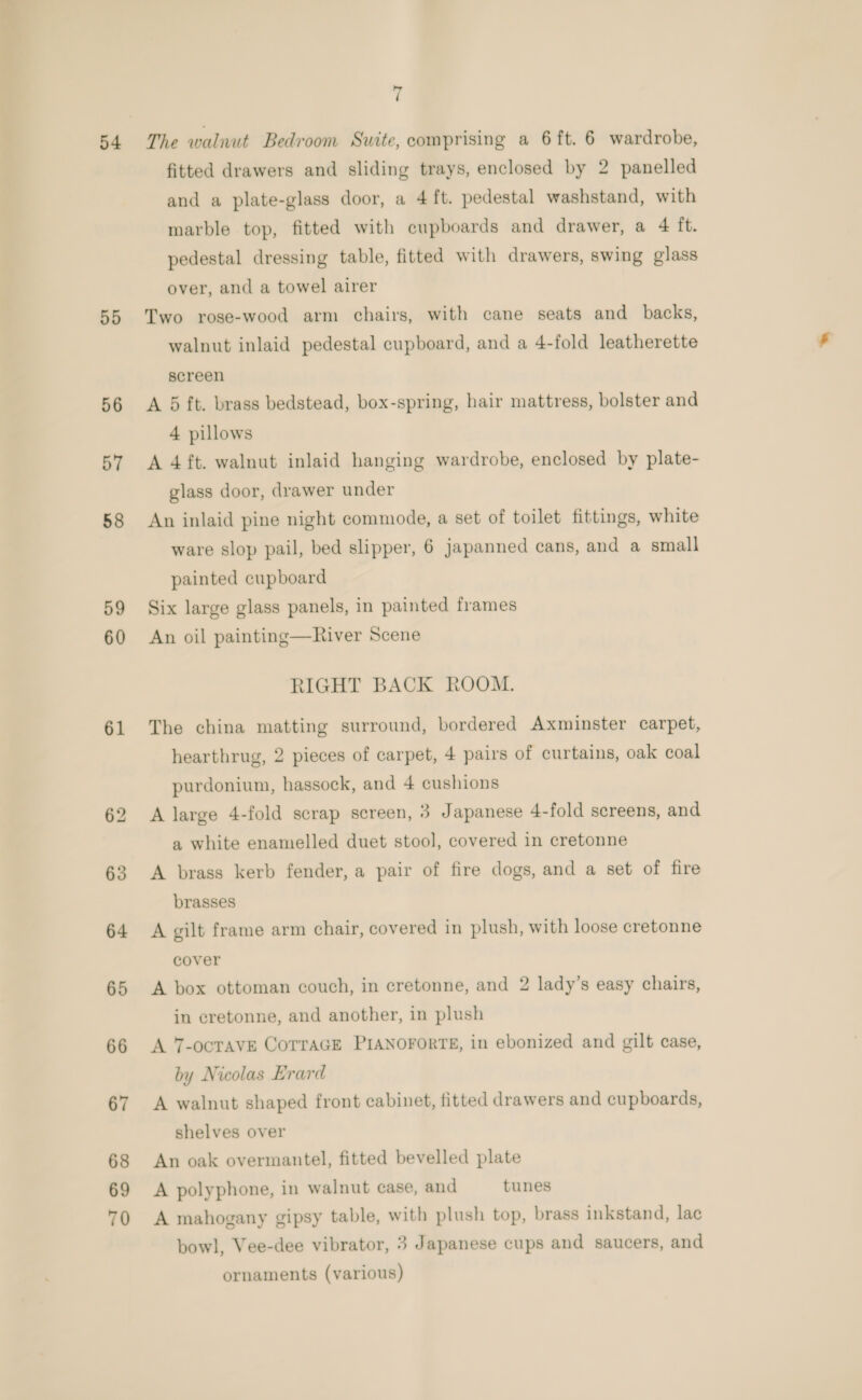 54 55 56 57 58 59 60 61 7 The walnut Bedroom Suite, comprising a 6 ft. 6 wardrobe, fitted drawers and sliding trays, enclosed by 2 panelled and a plate-glass door, a 4 ft. pedestal washstand, with marble top, fitted with cupboards and drawer, a 4 ft. pedestal dressing table, fitted with drawers, swing glass over, and a towel airer Two rose-wood arm chairs, with cane seats and backs, walnut inlaid pedestal cupboard, and a 4-fold leatherette screen A 5 ft. brass bedstead, box-spring, hair mattress, bolster and 4 pillows A 4 ft. walnut inlaid hanging wardrobe, enclosed by plate- glass door, drawer under An inlaid pine night commode, a set of toilet fittings, white ware slop pail, bed slipper, 6 japanned cans, and a small painted cupboard Six large glass panels, in painted frames An oil painting—River Scene RIGHT BACK ROOM. The china matting surround, bordered Axminster carpet, hearthrug, 2 pieces of carpet, 4 pairs of curtains, oak coal purdonium, hassock, and 4 cushions A large 4-fold scrap screen, 3 Japanese 4-fold screens, and a white enamelled duet stool, covered in cretonne A brass kerb fender, a pair of fire dogs, and a set of fire brasses A gilt frame arm chair, covered in plush, with loose cretonne cover A box ottoman couch, in cretonne, and 2 lady’s easy chairs, in cretonne, and another, in plush A 7-ocTAVE COTTAGE PIANOFORTE, in ebonized and gilt case, by Nicolas Erard A walnut shaped front cabinet, fitted drawers and cupboards, shelves over An oak overmantel, fitted bevelled plate A polyphone, in walnut case, and tunes A mahogany gipsy table, with plush top, brass inkstand, lac bowl, Vee-dee vibrator, 3 Japanese cups and saucers, and ornaments (various)