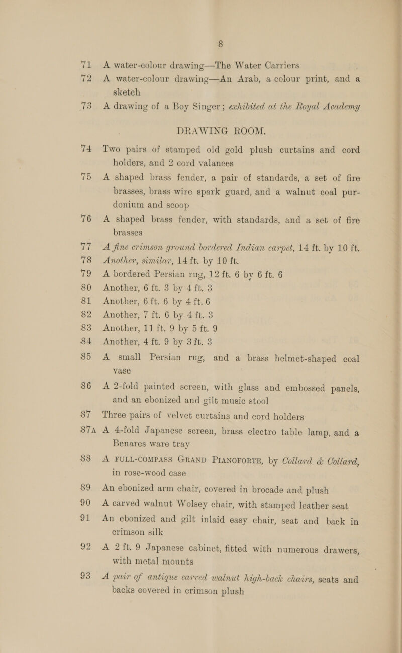 S7A 8 A water-colour drawing—The Water Carriers A water-colour drawing—An Arab, a colour print, and a sketch A drawing of a Boy Singer; exhibited at the Royal Academy DRAWING ROOM. Two pairs of stamped old gold plush curtains and cord holders, and 2 cord valances A shaped brass fender, a pair of standards, a set of fire brasses, brass wire spark guard, and a walnut coal pur- donium and scoop A shaped brass fender, with standards, and a set of fire brasses A fine crimson ground bordered Indian carpet, 14 ft. by 10 ft. Another, similar, 14 ft. by 10 ft. A bordered Persian rug, 12 ft. 6 by 6 ft. 6 Another, 6 ft. 3 by 4 ft. 3 Another, 6 ft. 6 by 4 ft. 6 Another, 7 ft. 6 by 4 ft. 3 Another, 4 ft. 9 by 3ft. 3 A small Persian rug, and a brass helmet-shaped coal vase A 2-fold painted screen, with glass and embossed panels, and an ebonized and gilt music stool Three pairs of velvet curtains and cord holders A 4-fold Japanese screen, brass electro table lamp, and a Benares ware tray A FULL-COMPASS GRAND PIANOFORTE, by Collard &amp; Collard, in rose-wood case An ebonized arm chair, covered in brocade and plush A carved walnut Wolsey chair, with stamped leather seat An ebonized and gilt inlaid easy chair, seat and back in crimson silk A 2ft. 9 Japanese cabinet, fitted with numerous drawers with metal mounts ? A pair of antique carved walnut high-back chairs, seats and backs covered in crimson plush 