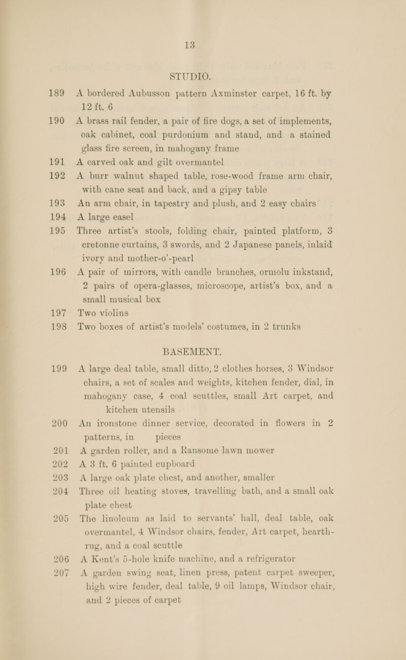 ee | oe ee 189 190 191 192 193 194 195 196 197 198 199 13 STUDIO. A bordered Aubusson pattern Axminster carpet, 16 ft. by 12 ft. 6 A brass rail fender, a pair of fire dogs, a set of implements, oak cabinet, coal purdonium and stand, and a stained glass fire screen, in mahogany frame A carved oak and gilt overmantel A burr walnut shaped table, rose-wood frame arm chair, with cane seat and back, and a gipsy table An arm chair, in tapestry and plush, and 2 easy chairs A large easel Three artist’s stools, folding chair, painted platform, 3 cretonne curtains, 3 swords, and 2 Japanese panels, inlaid ivory and mother-o’-pearl 2 pairs of opera-glasses, microscope, artist’s box, and a small musical box Two violins Two boxes of artist’s models’ costumes, in 2 trunks BASEMENT. A large deal table, small ditto, 2 clothes horses, 5 Windsor chairs, a set of scales and weights, kitchen fender, dial, in mahogany case, 4 coal scuttles, small Art carpet, and kitchen utensils An ironstone dinner service, decorated in flowers in 2 patterns, in pieces A garden roller, and a Ransome lawn mower A 3 ft. 6 painted cupboard A large oak plate chest, and another, smaller Three oil heating stoves, travelling bath, and a small oak plate chest The linoleum as laid to servants’ hall, deal table, oak overmantel, 4 Windsor chairs, fender, Art carpet, hearth- rug, and a coal scuttle A Kent’s 5-hole knife machine, and a refrigerator A garden swing seat, linen press, patent carpet sweeper, high wire fender, deal table, 9 oil lamps, Windsor chair, and 2 pieces of carpet