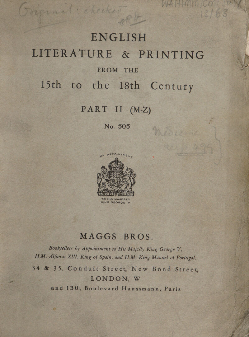    ENGLISH LITERATURE &amp; PRINTING FROM THE 15th to the 18th Century PART II (MZ) “7 ge No. 505  TO HIS Gages &lt; MAGGS BROS. Booksellers by Appointment to His Majesty King George V, H.M. Aljonso XIII, King of Spain, and H.M. King Manuel of Portugal. 34 &amp; 35, Conduit Street,’ Wear Bond Street, oe LONDON, W and 130, Boulevard Haussmann, Paris 