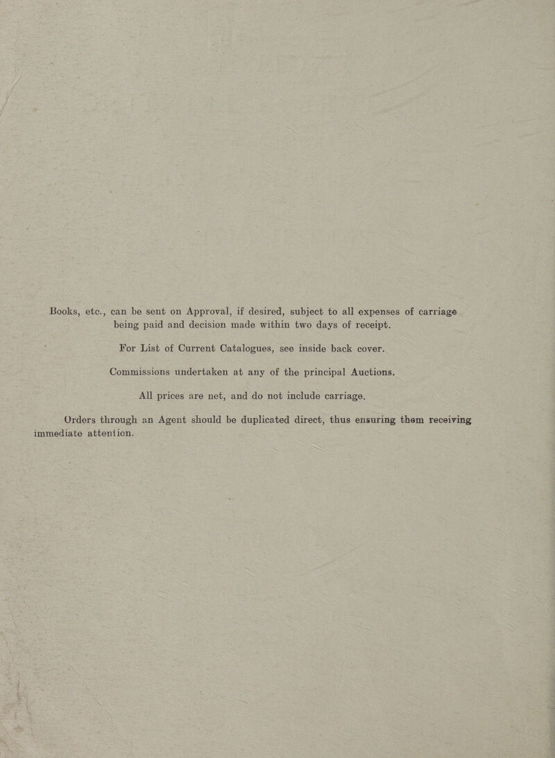 Books, etc., can be sent on Approval, if desired, subject to all expenses of carriage being paid and decision made within two days of receipt. For List of Current Catalogues, see inside back cover. Commissions undertaken at any of the principal Auctions. All prices are net, and do not include carriage. Orders through an Agent should be duplicated direct, thus ensuring them receiving immediate attention.