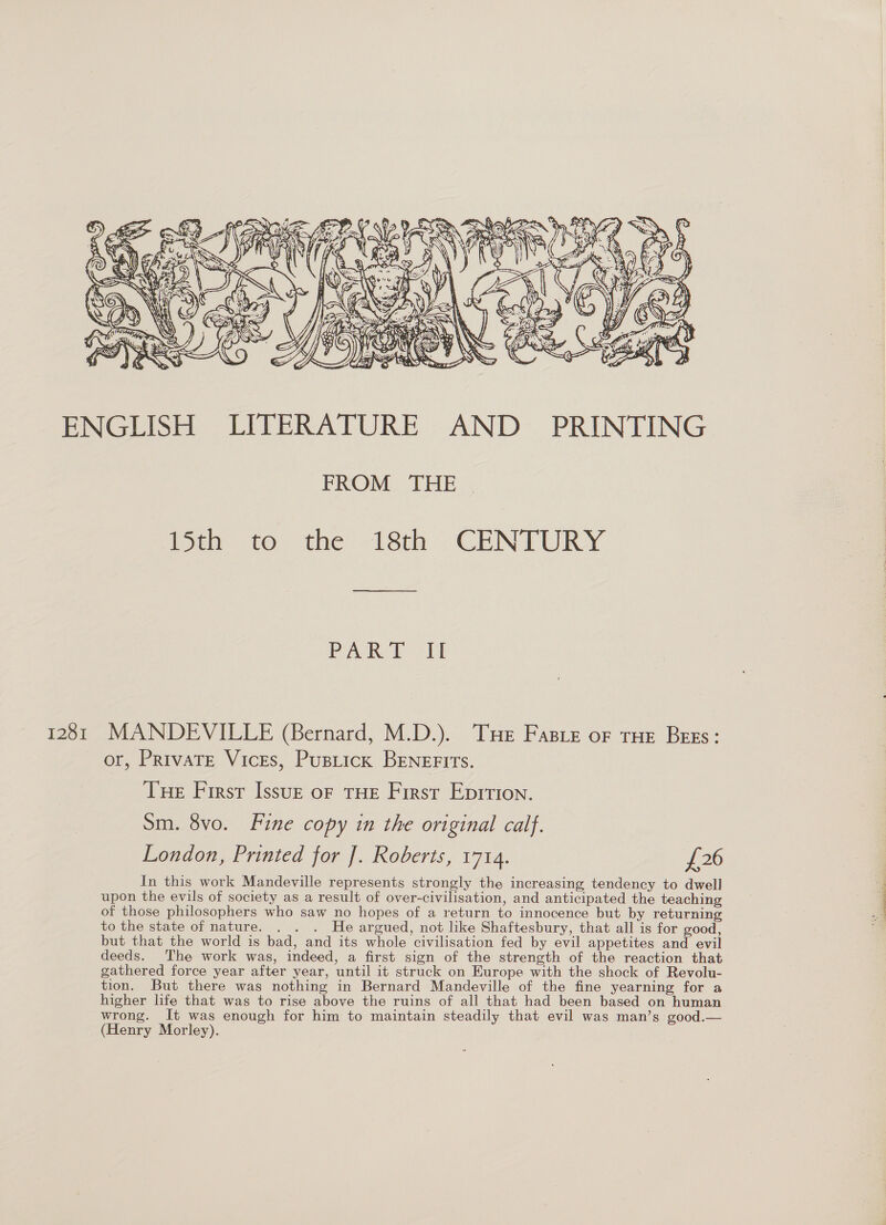    br. f € a ‘/ 7 i \oin Lys ‘ 2 ; 7 . 5 ay x SSB ‘ = 2 . \: a i \ # y. “ > I f : &amp; oa a t SOS: ae 4 : 4 i) y 4 ie s Y - KT NS tify X  ENGLISH LITERATURE AND PRINTING FROM THE ison to the 218th -CENTURY PAR Eh 1281 MANDEVILLE (Bernard, M.D.). Tue Fasre oF rue Bess: or, Private Vices, Pusticx BENEFITs. Tue First Issue of THE First Epition. Sm. 8vo. Fine copy in the original calf. London, Printed for ]. Roberts, 1714. £26 In this work Mandeville represents strongly the increasing tendency to dwell upon the evils of society as a result of over-civilisation, and anticipated the teaching of those philosophers who saw no hopes of a return to innocence but by returning to the state of nature. . . . He argued, not like Shaftesbury, that all is for good, but that the world is bad, and its whole civilisation fed by evil appetites and evil deeds. The work was, indeed, a first sign of the strength of the reaction that gathered force year after year, until it struck on Europe with the shock of Revolu- tion. But there was nothing in Bernard Mandeville of the fine yearning for a higher life that was to rise above the ruins of all that had been based on human wrong. It was enough for him to maintain steadily that evil was man’s good.— (Henry Morley).