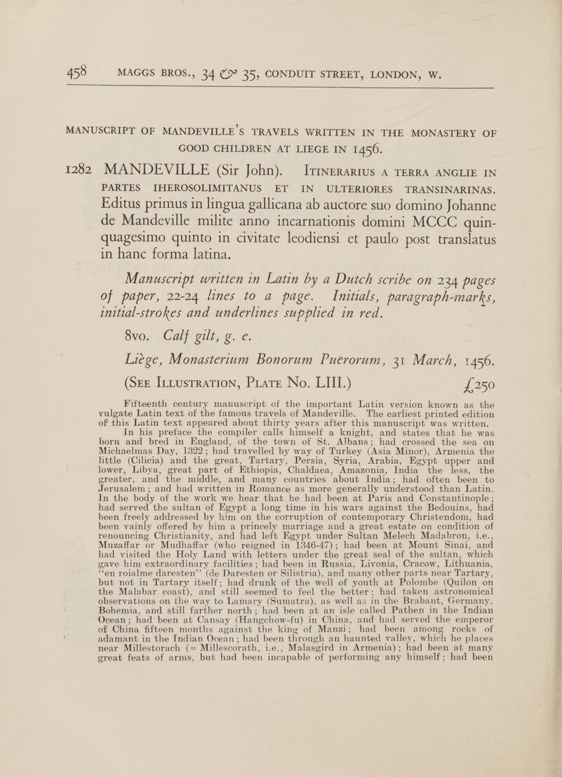  MANUSCRIPT OF MANDEVILLE'S TRAVELS WRITTEN IN THE MONASTERY OF GOOD CHILDREN AT LIEGE IN 1456. 1282 MANDEVILLE (Sir John). Itmnerartus A TERRA ANGLIE IN PARTES IHEROSOLIMITANUS ET IN ULTERIORES TRANSINARINAS. Editus primus in lingua gallicana ab auctore suo domino Johanne de Mandeville milite anno incarnationis domini MCCC quin- quagesimo quinto in civitate leodiensi et paulo post translatus in hanc forma latina. Manuscript written in Latin by a Dutch scribe on 234 pages of paper, 22-24 lines to a page. Initials, paragraph-marks, initial-strokes and underlines supplied in red. 8vo. Calf gilt, g. e. Liége, Monastertum Bonorum Puerorum, 31 March, 1456. (SEE InLustration, Piate No. LIII.) £250 Fifteenth century manuscript of the important Latin version known as the vulgate Latin text of the famous travels of Mandeville. The earliest printed edition of this Latin text appeared about thirty years after this manuscript was written. In his preface the compiler calls himself a knight, and states that he was born and bred in England, of the town of St. Albans; had crossed the sea on Michaelmas Day, 1322; had travelled by way of Turkey (Asia Minor), Armenia the little (Cilicia) and the great, Tartary, Persia, Syria, Arabia, Egypt upper and lower, Libya, great part of Ethiopia, Chaldaea, Amazonia, India the less, the greater, and the middle, and many countries about India; had often been to Jerusalem ; and had written in Romance as more generally understood than Latin. In the body of the work we hear that he had been at Paris and Constantinople ; had served the sultan of Egypt a long time in his wars against the Bedouins, had been freely addressed by him on the corruption of contemporary Christendom, had been vainly offered by him a princely marriage and a great estate on condition of renouncing Christianity, and had left Egypt under Sultan Melech Madabron, 1.e., Muzaffar or Mudhaffar (who reigned in. 1346-47); had been at Mount Sinai, and had visited the Holy Land with letters under the great seal of the sultan, which gave him extraordinary facilities; had been in Russia, Livonia, Cracow, Lithuania, ‘fen roialme daresten’’ (de Daresten or Silistria), and many other parts near Tartary, but not in Tartary itself; had drunk of the well of youth at Polombe (Quilon on the Malabar coast), and still seemed to feel the better; had taken astronomical observations on the way to Lamary (Sumatra), as well as in the Brabant, Germany, Bohemia, and still farther north; had been at an isle called Pathen in the Indian Ocean; had been at Cansay (Hangchow-fu) in China, and had served the emperor | of China fifteen months against the king of Manzi; had been among rocks of adamant in the Indian Ocean ; had been through an haunted valley, which he places near Millestorach (= Millescorath, i.e., Malasgird in Armenia); had been at many great feats of arms, but had been incapable of performing any himself; had been