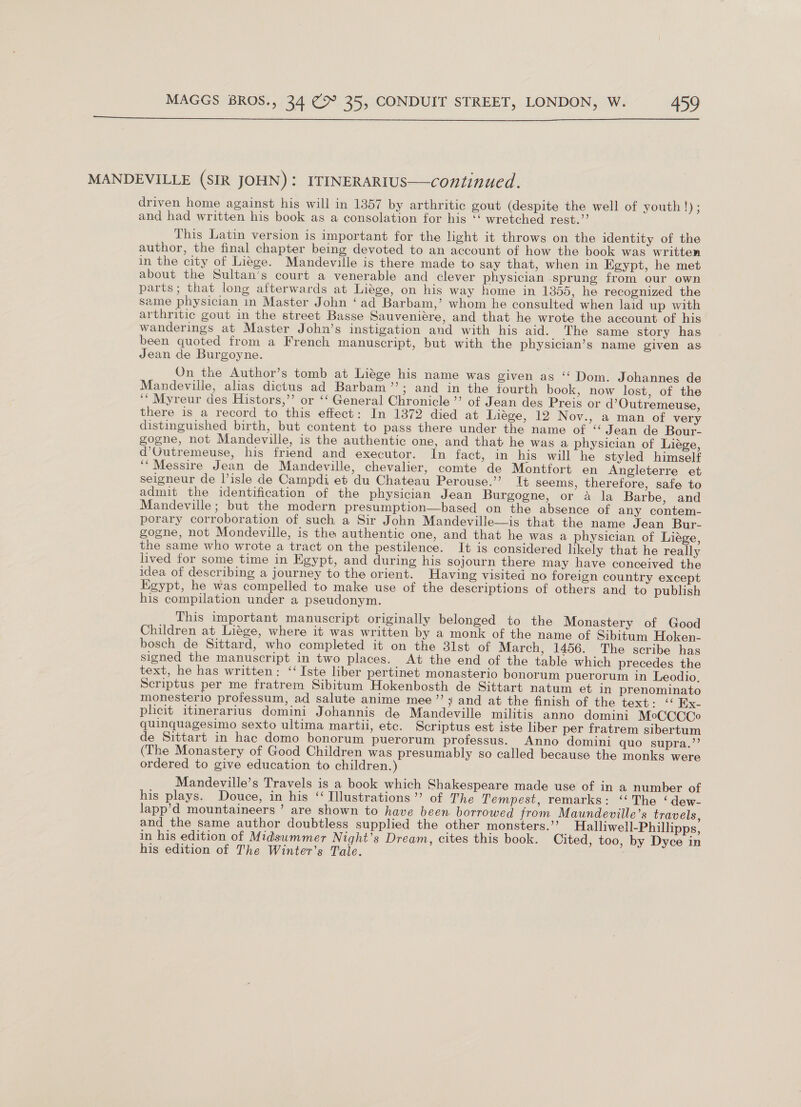  MANDEVILLE (SIR JOHN): ITINERARIUS—continued. driven home against his will in 1357 by arthritic gout (despite the well of youth!); and had written his book as a consolation for his “‘ wretched rest.’’ This Latin version is important for the light it throws on the identity of the author, the final chapter being devoted to an account of how the book was written in the city of Liege. Mandeville is there made to say that, when in Egypt, he met about the Sultan’s court a venerable and clever physician sprung from our own parts; that long afterwards at Liége, on his way home in 1355, he recognized the same physician in Master John ‘ad Barbam,’ whom he consulted when laid up with arthritic gout in the street Basse Sauveniére, and that he wrote the account of his wanderings at Master John’s instigation and with his aid. The same story has been quoted from a French manuscript, but with the physician’s name given as Jean de Burgoyne. On the Author’s tomb at Liége his name was given as ‘ Dom. Johannes de Mandeville, alias dictus ad Barbam’’; and in the fourth book, now lost, of the ‘‘ Myreur des Histors,”’ or ‘‘ General Chronicle’ of Jean des Preis or d’Outremeuse, there is a record to this effect: In 1872 died at Liége, 12 Nov., a man of very distinguished birth, but content to pass there under the name of “ Jean de Bour- gogne, not Mandeville, is the authentic one, and that he was a physician of Liége, d’Gutremeuse, his friend and executor. In fact, in his will he styled himself ‘“Messire Jean de Mandeville, chevalier, comte de Montfort en Angleterre et seigneur de isle de Campdi et du Chateau Perouse.’ It seems, therefore, safe to admit the identification of the physician Jean Burgogne, or a la Barbe, and Mandeville; but the modern presumption—based on the absence of any contem- porary corroboration of such a Sir John Mandeville—is that the name Jean Bur- gogne, not Mondeville, is the authentic one, and that he was a physician of Liége, the same who wrote a tract on the pestilence. It is considered likely that he really lived for some time in Egypt, and during his sojourn there may have conceived the idea of describing a journey to the orient. Having visited no foreign country except Egypt, he was compelled to make use of the descriptions of others and to publish his compilation under a pseudonym. This important manuscript originally belonged to the Monastery of Good Children at Liege, where it was written by a monk of the name of Sibitum Hoken- bosch de Sittard, who completed it on the 31st of March, 1456. The scribe has signed the manuscript in two places. At the end of the table which precedes the text, he has written: ‘‘Iste liber pertinet monasterio bonorum puerorum in Leodio, Scriptus per me fratrem Sibitum Hokenbosth de Sittart natum et in prenominato monesterio professum, ad salute anime mee’’; and at the finish of the text: ‘‘ Ex- plicit itinerarius domini Johannis de Mandeville militis anno domini MeCCCCoe quinquagesimo sexto ultima martii, etc. Scriptus est iste liber per fratrem sibertum de Sittart in hac domo bonorum puerorum professus. Anno domini quo supra.’’ (The Monastery of Good Children was presumably so called because the monks were ordered to give education to children.) Mandeville’s Travels is a book which Shakespeare made use of in a number of his plays. Douce, in his “ Illustrations’? of The Tempest, remarks: ‘‘ The ‘ dew- lapp’d mountaineers ’ are shown to have been. borrowed from Maundeville’s travels, and the same author doubtless supplied the other monsters.”’ Halliwell-Phillipps, in his edition of Midsummer Night’s Dream, cites this book. Cited, too, by Dyce in his edition of The Winter’s Tale.
