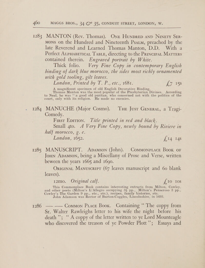 * 1283 1284 1285 1286  MANTON (Rev. Thomas). Ont Hunprep anp Ninety Srr- MONS on the Hundred and Nineteenth Psatm, preached by the late Reverend and Learned Thomas Manton, D.D. With a Perfect ALPHABETICAL TaBLE, directing to the Princrpar Matrers contained therein. Engraved portrait by White. Thick folio. Very Fine Copy in contemporary English binding of dark blue morocco, the sides most richly ornamented with gold tooling, gilt leaves. London, Printea by TP 3, cic,’ VOsT. 1 1Ss A magnificent specimen of old English Decorative Binding. Thomas Manton was the most popular of the Presbyterian Divines. According to Neal, he was ‘‘a good old puritan, who concerned not with the politics of the court, only with its religion. He made no enemies. MANUCHE (Major Cosmo). THe Just Generar, a Tragi- Comedy. First Epition. Title printed in red and black. Small 4to. A Very Fine Copy, newly bound by Riviere in half morocco, g. e. : London, 1652. £14 14s MANUSCRIPT. Apamson (John). Commonpiace Book oF Joun Apamson, being a Miscellany of Prose and Verse, written beween the years 1665 and 1690. OrictnaL Manuscrirt (67 leaves manuscript and 60 blank leaves). 12mo. Original calf. {£10 10s This Commonplace Book contains interesting extracts from Milton, Cowley, and other poets (Milton’s L’ Allegro occupying 3% pp., Multon’s Penseroso 3 pp., Cowley’s The Garden 9 pp., etc., etc.), recipes, family histories, etc. John Adamson was Rector of Burton-Coggles, Lincolnshire, in 1693. ———— Common Ptace Booz. Containing “ The coppy from Sr. Walter Rawleighs letter to his wife the night before his death’; “ A coppy of the letter written to ye Lord Mounteagle who discovered the treason of ye Powder Plott”; Essays and