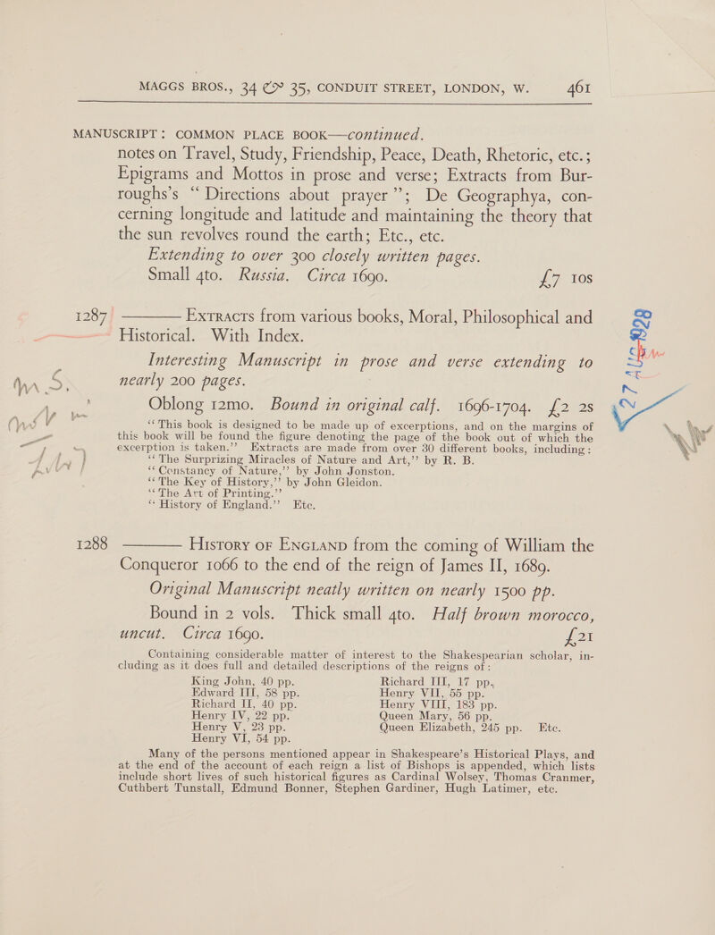 1288 notes on Travel, Study, Friendship, Peace, Death, Rhetoric, etc. ; Epigrams and Mottos in prose and verse; Extracts from Bur- roughs’s “ Directions about prayer”; De Geographya, con- cerning longitude and latitude and maintaining the theory that the sun revolves round the earth; Etc., etc. Extending to over 300 closely written pages. Small 4to. Russia. Circa 1690. £7 10s Exrracts from various books, Moral, Philosophical and Historical. With Index. Interesting Manuscript in prose and verse extending to nearly 200 pages. , Oblong 12mo. Bound in original calf. 1696-1704. {2 2s “This book is designed to be made up of excerptions, and on the margins of this book will be found the figure denoting the page of the book out of which the excerption is taken.’’ Extracts are made from over 30 different books, including : ‘‘The Surprizing Miracles of Nature and Art,’’ by R. B. ‘Constancy of Nature,’’ by John Jonston. ‘The Key of History,’’? by John Gleidon. ‘The Art of Printing.”’ ‘* History of England.’’ Etc. History or ENGLAND from the coming of William the Conqueror 1066 to the end of the reign of James II, 1689. Original Manuscript neatly written on nearly 1500 pp. Bound in 2 vols. Thick small 4to. Half brown morocco, uncut. Circa 1690. para Containing considerable matter of interest to the Shakespearian scholar, in- cluding as it does full and detailed descriptions of the reigns of: King John, 40 pp. Richard, TU, 17 pp. Edward III, 58 pp. Henry VII, 55 pp. Richard II, 40 pp. Henry VIII, 183 pp. Henry IV, 22 pp. Queen Mary, 56 pp. Henry V, 23 pp. Queen Elizabeth, 245 pp. Ete. Henry VI, 54 pp. Many of the persons mentioned appear in Shakespeare’s Historical Plays, and at the end of the account of each reign a list of Bishops is appended, which lists include short lives of such historical figures as Cardinal Wolsey, Thomas Cranmer, Cuthbert Tunstall, Edmund Bonner, Stephen Gardiner, Hugh Latimer, etc. 