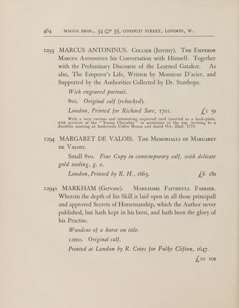 1293 1294 MARCUS ANTONINUS. Cotzier (Jeremy). THE EMPEROR Marcus Antoninus his Conversation with Himself. Together with the Preliminary Discourse of the Learned Gataker. As also, The Emperor’s Life, Written by Monsieur D’acier, and Supported by the Authorities Collected by Dr. Stanhope. With engraved portrait. 8vo. Original calf (rebacked). London, Printed for Richard Sare, v70t. £1 58 With a very curious and interesting engraved card inserted as a book-plate, with portrait of the ‘‘ Young Chevalier’’ in miniature at the top, inviting to a Jacobite meeting at Andersons Coffee House and dated Oct. 22nd, 1779. MARGARET DE VALOIS. Tue Memortatts o— Marcaret DE VALOYS. Small 8vo. Fine Copy in contemporary calf, with delicate gold tooling, g. e. London, Printed by R. H., 1663. 16-185 Wherein the depth of his Skill is laid open in all those principall and approved Secrets of Horsemanship, which the Author never published, but hath kept in his brest, and hath been the glory of his Practise. Woodcut of a horse on title. 12mo. Original calf. Printed at London by R. Cotes for Fulke Clifton, 1647. £10 Ios