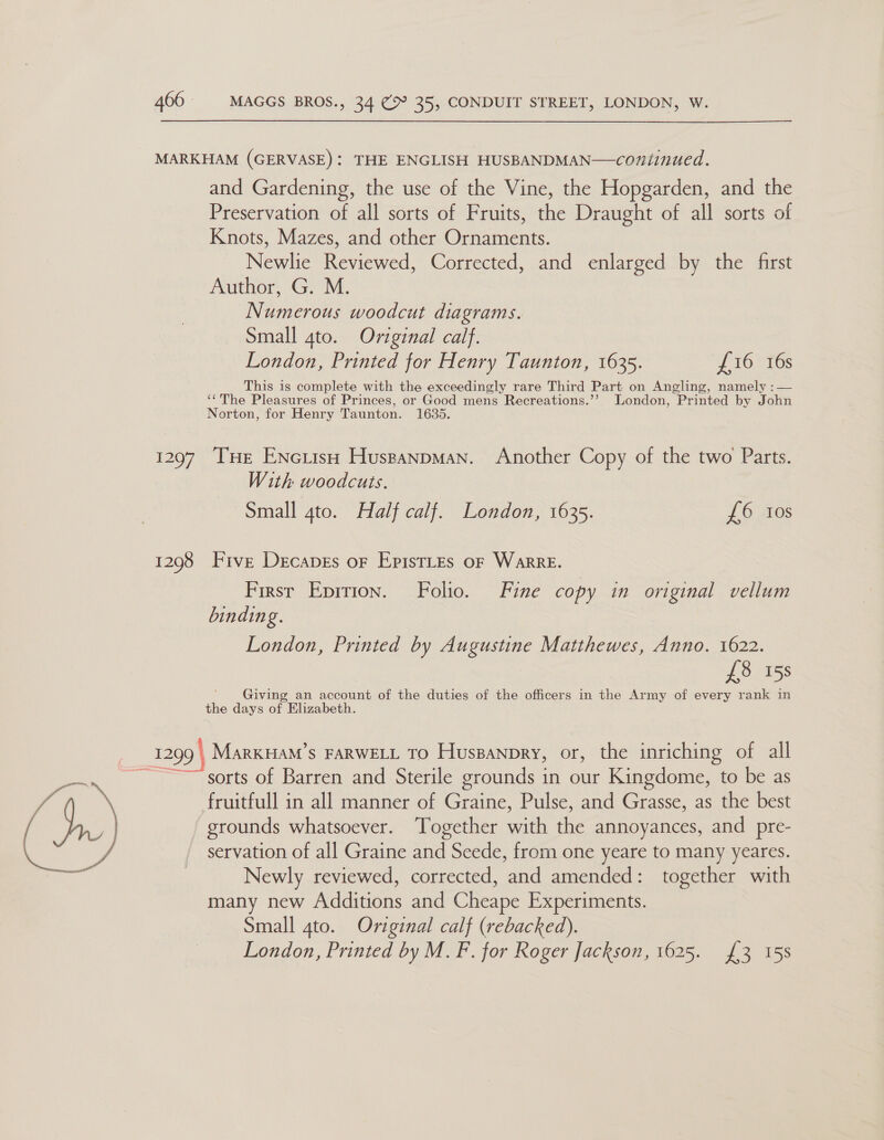 MARKHAM (GERVASE): THE ENGLISH HUSBANDMAN—coniinued. and Gardening, the use of the Vine, the Hopgarden, and the Preservation of all sorts of Fruits, the Draught of all sorts of Knots, Mazes, and other Ornaments. Newlie Reviewed, Corrected, and enlarged by the first Author, G. M. Numerous woodcut diagrams. Small 4to. Orviginal calf. London, Printed for Henry Taunton, 1635. £16 16s This is complete with the exceedingly rare Third Part on Angling, namely :— ‘The Pleasures of Princes, or Good mens Recreations.’’ London, Printed by John Norton, for Henry Taunton. 1635. 1297 THe ENciish HusganpMan. Another Copy of the two Parts. With woodcuts. Small 4to. Half calf. London, 1635. L6 10s 1298 Five Decapes or EpistLes oF WarRE. First Epirion. Folio. Fine copy in original vellum binding. London, Printed by Augustine Matthewes, Anno. 1622. £8 158 ' Giving an account of the duties of the officers in the Army of every rank in the days of Elizabeth. 1299 | _MarkuHam’s FARWELL TO Huspanpry, or, the inriching of all ; ‘sorts of Barren and Sterile grounds in our Kingdome, to be as won Pd fruitfull in all manner of Graine, Pulse, and Grasse, as the best / 45 grounds whatsoever. Together with the annoyances, and pre- ee: ys servation of all Graine and Seede, from one yeare to many yeares. Newly reviewed, corrected, and amended: together with many new Additions and Cheape Experiments. Small gto. Original calf (rebacked).