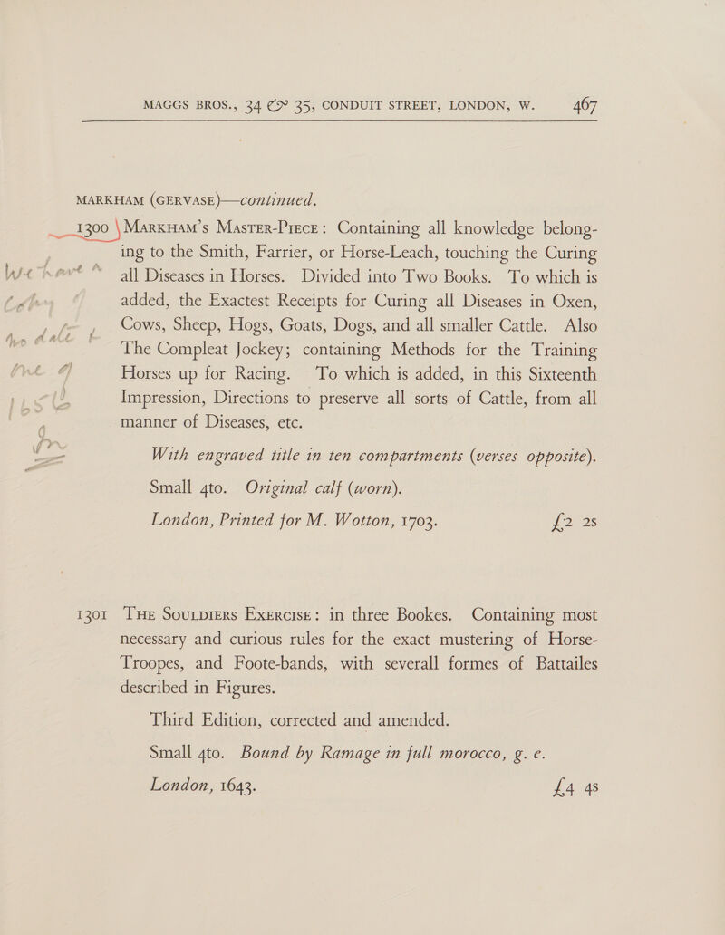  wie % 1301 ing to the Smith, Farrier, or Horse-Leach, touching the Curing all Diseases in Horses. Divided into Two Books. To which is added, the Exactest Receipts for Curing all Diseases in Oxen, Cows, Sheep, Hogs, Goats, Dogs, and all smaller Cattle. Also The Compleat Jockey; containing Methods for the Training Horses up for Racing. To which 1s added, in this Sixteenth Impression, Directions to preserve all sorts of Cattle, from all manner of Diseases, etc. With engraved title in ten compartments (verses opposite). Small gto. Original calf (worn). London, Printed for M. Wotton, 1703. £295 THe Soutprers Exercise: in three Bookes. Containing most necessary and curious rules for the exact mustering of Horse- Troopes, and Foote-bands, with severall formes of Battailes described in Figures. Third Edition, corrected and amended. Small 4to. Bound by Ramage in full morocco, g. e. London, 1643. £4 4s