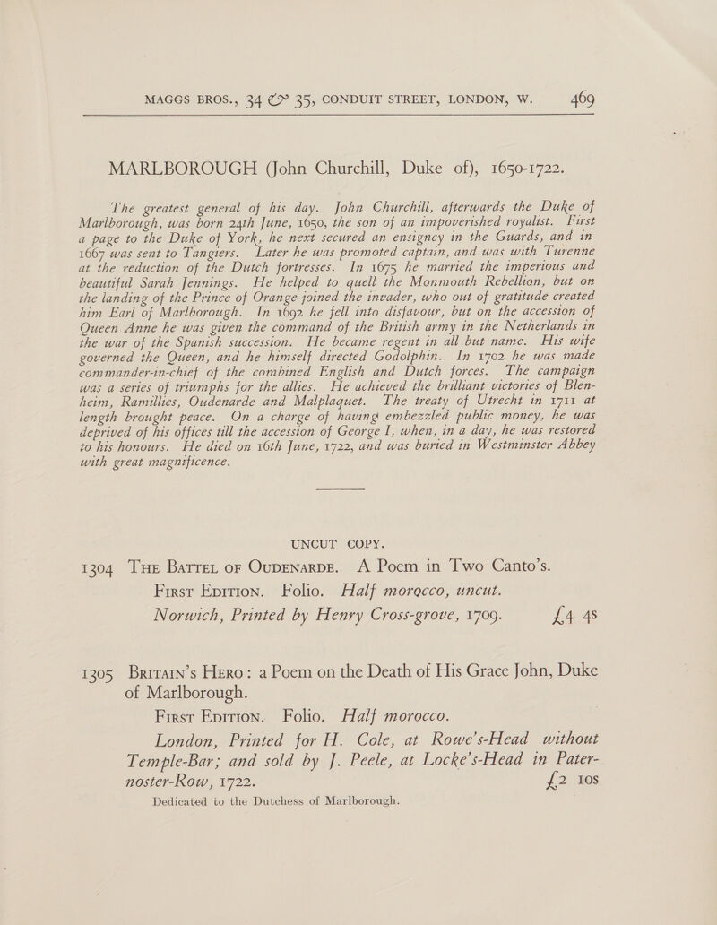 MARLBOROUGH (John Churchill, Duke of), 1650-1722. The greatest general of his day. John Churchill, afterwards the Duke of Marlborough, was born 24th June, 1650, the son of an impoverished royalist. Furst a page to the Duke of York, he next secured an ensigncy in the Guards, and in 1667 was sent to Tangiers. Later he was promoted captain, and was with Turenne at the reduction of the Dutch fortresses. In 1675 he married the imperious and beautiful Sarah Jennings. He helped to quell the Monmouth Rebellion, but on the landing of the Prince of Orange joined the invader, who out of gratitude created him Earl of Marlborough. In 1692 he fell into disfavour, but on the accession of Queen Anne he was given the command of the British army 1n the Netherlands in the war of the Spanish succession. He became regent in all but name. His wife governed the Queen, and he himself directed Godolphin. In 1702 he was made commander-in-chief of the combined English and Dutch forces. The campaign was a series of triumphs for the allies. He achieved the brilliant victories of Blen- heim, Ramillies, Oudenarde and Malplaquet. The treaty of Utrecht in 1711 at length brought peace. On a charge of having embezzled public money, he was deprived of his offices till the accession of George I, when, in a day, he was restored to his honours. He died on 16th June, 1722, and was buried in Westminster Abbey with great magnificence. UNCUT COPY. 1304 THe Barrer or Oupenarpe. A Poem in Two Canto’s. First Epition. Folio. Half morocco, uncut. Norwich, Printed by Henry Cross-grove, 1709. £4 4s 1305 Brrrarn’s Hero: a Poem on the Death of His Grace John, Duke of Marlborough. First Epirion. Folio. Half morocco. London, Printed for H. Cole, at Rowe’s-Head without Temple-Bar; and sold by J. Peele, at Locke’s-Head in Pater- noster-Row, 1722. {2 7@s Dedicated to the Dutchess of Marlborough.