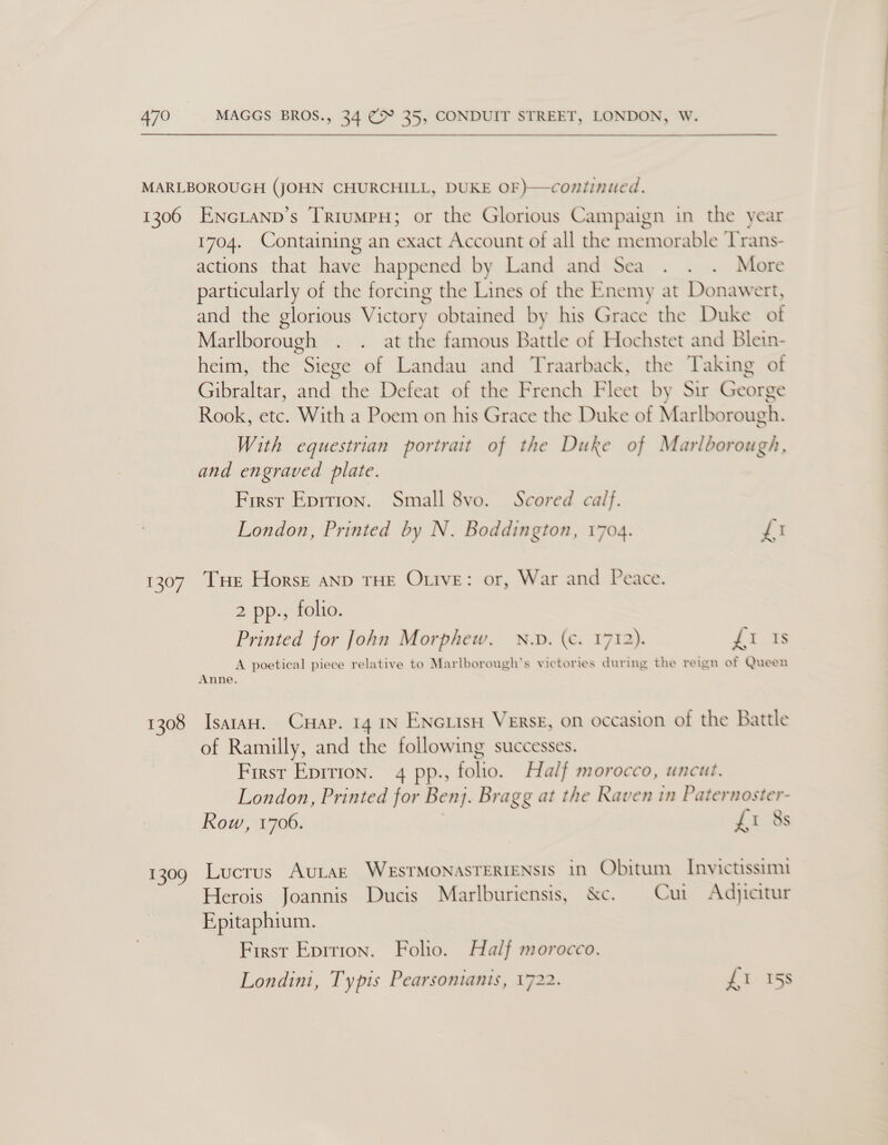479  1306 yy 1308 US Ene Lanp’s Trumpy; or the Glorious Campaign in the year 1704. Containing an exact Account of all the memorable Trans- actions that ioe happened by Land and Sea . . . More particularly of the forcing the Lines of the Enemy at Donawert, and the glorious Victory obtained by his Grace the Duke of Marlborough . . at the famous Battle of Hochstet and Blein- heim, the Siege of Landau and Traarback, the Taking ot an tS ae the Defeat of the French Fleet by Sir George Rook, etc. With a Poem on his Grace the Duke of Marlborough. With equestrian portrait of the Duke of Marlborough, and engraved plate. First Eprrion. Small 8vo. Scored calf. London, Printed by N. Boddington, 1704. Ly Tue Horsk aND THE OLIvE: or, War and Peace. 2 pp., folio. Printed for John Morphew,. N.v. (c. 1712). Fé oe A poetical piece relative to Marlborough’s victories during the reign of Queen Anne. IsaraH. Cuap. 14 IN ENcLIsH VERSE, on occasion of the Battle of Ramilly, and the following successes. First Eprrton. 4 pp., folio. Half morocco, uncut. London, Printed for Benj. Bragg at the Raven in Paternoster- Row, 1706. £1 8s Lucrus AuULAE WESTMONASTERIENSIS in Obitum Invictissimi Herois Joannis Ducis Marlburiensis, &amp;c. Cui Ad)jicitur Epitaphium. First Eprrion. Folio. Half morocco. Londini, Typis Pearsonianis, 1722. £1 15s