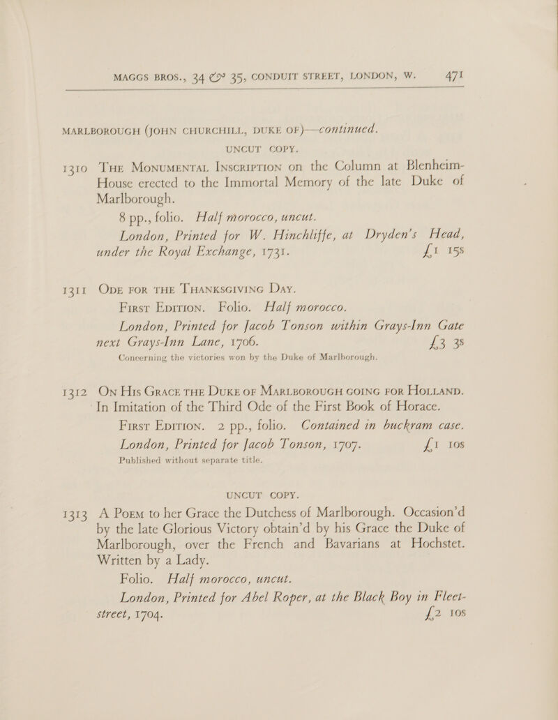  MARLBOROUGH (JOHN CHURCHILL, DUKE OF)—continucd. UNCUT COPY. 1310 THe Monumentat Inscription on the Column at Blenheim- House erected to the Immortal Memory of the late Duke of Marlborough. 8 pp., folio. Half morocco, uncut. London, Printed for W. Hinchliffe, at Dryden’s Head, under the Royal Exchange, 1731. fi 15s Oper FOR THE THANKSGIVING Day. First Eprrion. Folio. Half morocco. London, Printed for Jacob Tonson within Grays-Inn Gate next Grays-Inn Lane, 1706. Law Concerning the victories won by the Duke of Marlborough. I3it 1312. On His Grace rHe Duke or MarizorouGH GOING FoR HoL_LaNp In Imitation of the Third Ode of the First Book of Horace. Contained in buckram case. £1 10s First Epirion. 2 pp., folio. London, Printed for Jacob Tonson, 1707. Published without separate title. UNCUT COPY. 1313 A Poem to her Grace the Dutchess of Marlborough. Occasion’d by the late Glorious Victory obtain’d by his Grace the Duke of Marlborough, over the French and Bavarians at Hochstet. Written by a Lady. Folio. Half morocco, uncut. London, Printed for Abel Roper, at the Black Boy in Fleet- i? 108 street, 1704.