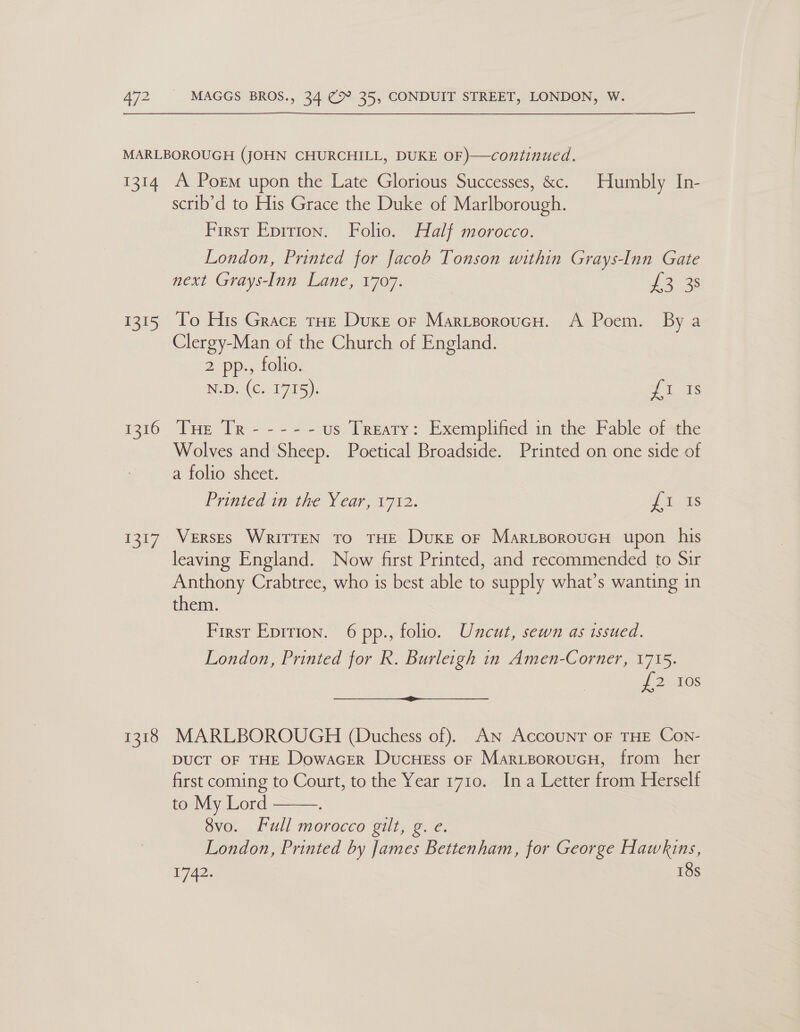 ——$_$—$ 1314 ee 1316 2b 1318 A Porm upon the Late Glorious Successes, &amp;c. Humbly In- scrib’d to His Grace the Duke of Marlborough. First Epition. Folio. Half morocco. London, Printed for Jacob Tonson within Grays-Inn Gate next Grays-Inn Lane, 1707. 22 35 To His Grace THE Duke or MaritporoucH. A Poem. By a Clergy-Man of the Church of England. 2 pp., folio. N.D. (Cs 1775). eee Poe TR 2°. 2 es us Treaty: Exemplified in the Fable of the Wolves and Sheep. Poetical Broadside. Printed on one side of a folio sheet. Printed in the Year, 1712. ree. Verses WRriTTEN to THE Duke or MartporoucH upon his leaving England. Now first Printed, and recommended to Sir Anthony Crabtree, who is best able to supply what’s wanting in them. First Epition. 6 pp., folio. Uncut, sewn as issued. London, Printed for Rk. Burleigh in Amen-Corner, 1715. J 2165 MARLBOROUGH (Duchess of). AN Account OF THE Con- Duct OF THE Dowacer DucHess or MarisoroucH, from her first coming to Court, to the Year 1710. Ina Letter from Herself to My Lord 8vo. Full morocco gilt, g. e. London, Printed by James Bettenham, for George Hawkins, 72s 18s  