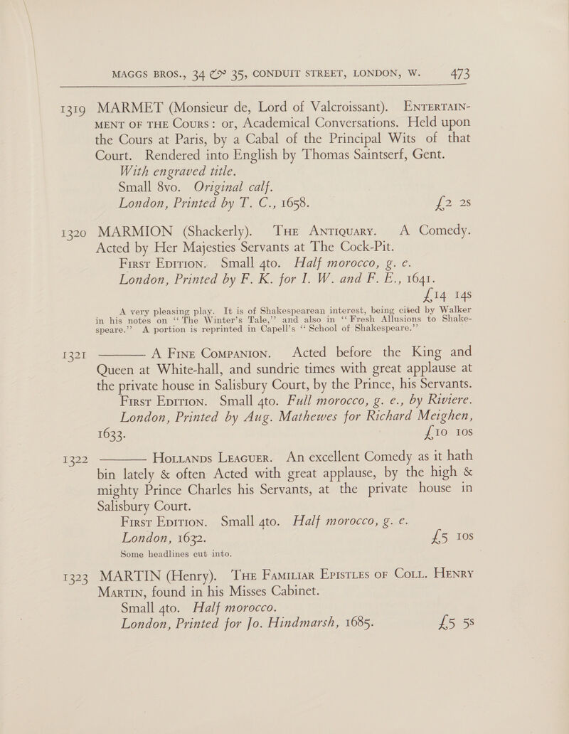 ete, 1320 £221 1322 1323 MAGGS BROS., 34 (> 35, CONDUIT STREET, LONDON, W. 473 Pans RES he STO NCCT RM i Pee LN ok MARMET (Monsieur de, Lord of Valcroissant). ENTERTAIN- MENT OF THE Cours: or, Academical Conversations. Held upon the Cours at Paris, by a Cabal of the Principal Wits of that Court. Rendered into English by Thomas Saintserf, Gent. With engraved ttle. Small 8vo. Original calf. London, Printed by T. C., 1658. 2s 2s MARMION (Shackerly). THE Antiquary. A Comedy. Acted by Her Majesties Servants at The Coek-Pit, First Eprrion. Small 4to. Half morocco, g. e. Loudon, Priuted by F. K. forl, Woaand- Fo E., 1041. i Lanaias A very pleasing play. It is of Shakespearean interest, being cited by Walker in his notes on ‘“‘ The Winter’s Tale,’? and also in ‘‘ Fresh Allusions to Shake- speare.’’ A portion is reprinted in Capell’s ‘“‘ School of Shakespeare.”’ .  A Fine Companion. Acted before the King and Queen at White-hall, and sundrie times with great applause at the private house in Salisbury Court, by the Prince, his Servants. First Eprrion. Small ato. Full morocco, g. e., by Riviere. London, Printed by Aug. Mathewes for Richard Meighen, 1633. £10 10s Hotianps Leacurer. An excellent Comedy as it hath bin lately &amp; often Acted with great applause, by the high &amp; mighty Prince Charles his Servants, at the private house in Salisbury Court. First Eprtion. Small ato. Half morocco, g. e. Some headlines cut into. MARTIN (Henry). THe Famriiar Episttes or Cott. Henry Martin, found in his Misses Cabinet. London, Printed for Jo. Hindmarsh, 1685. £5 58 