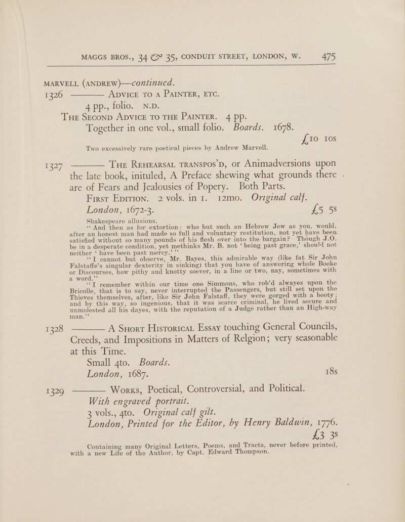 1326 ADVICE TO A PAINTER, ETC. 4 pp., folio. N.D. — 1328 pore Together in one vol., small folio. Boards. 1678. £10 Ios Two excessively rare poetical pieces by Andrew Marvell. Tue REHEARSAL TRANSPOS’D, or Animadversions upon the late book, inituled, A Preface shewing what grounds there are of Fears and Jealousies of Popery. Both Parts. First Eprrion. 2 vols. in 1. 12mo. Original calf. London, 1672-3. £5 58 Shakespeare allusions. ‘And then as for extortion: who but such an Hebrew Jew as you, would, after an honest man had made so full and voluntary restitution, not yet have been. satisfied without so many pounds of his flesh over into the bargain? Though J 20. be in a desperate condition, yet methinks Mr. B. not ‘ being past grace,’ shou!4 not neither ‘ have been past mercy.’ ”’ ‘‘T cannot but observe, Mr. Bayes, this admirable way (like fat Sir John Falstaffe’s singular dexterity in sinking) that you_have of answering whole Booke or Discourses, how pithy and knotty soever, in a line or two, nay, sometimes with a word.’’ “T remember within our time one Simmons, who rob’d alwayes upon the Bricolle, that is to say, never interrupted the Passengers, but still set upon the Thieves themselves, after, like Sir John Falstaff, they, were gorged with a booty ; and by this way, so ingenious, that it was scarce criminal, he lived secure and unmolested all his dayes, with the reputation of a Judge rather than an High-way A Suort Hisroricat Essay touching General Councils, Creeds, and Impositions in Matters of Relgion; very seasonable at tnis 1 tine. Small gto. Boards. London, 1687. 18s Works, Poetical, Controversial, and Political. With engraved portrait. 3 vols., 4to. Original calf gilt. London, Printed for the Editor, by Henry Baldwin, 1776. 1235 Containing many Original Letters, Poems, and Tracts, never before printed, with a new Life of the Author, by Capt. Edward Thompson.