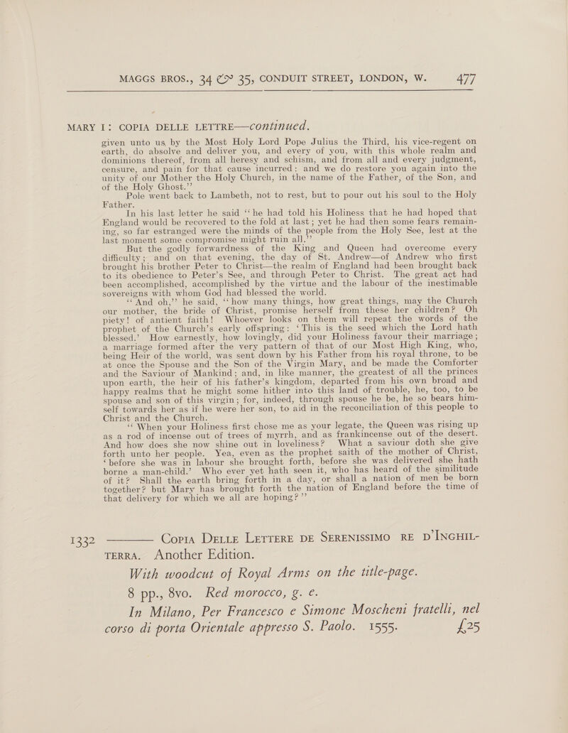  132 given unto us by the Most Holy Lord Pope Julius the Third, his vice-regent on earth, do absolve and deliver you, and every of you, with this whole realm and dominions thereof, from all heresy and schism, and from all and every judgment, censure, and pain for that cause incurred: and we do restore you again into the unity of our Mother the Holy Church, in the name of the Father, of the Son, and of the Holy Ghost.’’ ae! Pole went back to Lambeth, not to rest, but to pour out his soul to the Holy ather. In his last letter he said ‘‘ he had told his Holiness that he had hoped that England would be recovered to the fold at last ; yet he had then some fears remain- ing, so far estranged were the minds of the people from the Holy See, lest at the last moment some compromise might ruin all.’’ But the godly forwardness of the King and Queen had overcome every difficulty; and on that evening, the day of St. Andrew—of Andrew who first brought his brother Peter to Christ—the realm of England had been brought back to its obedience to Peter’s See, and through Peter to Christ. The great act had been accomplished, accomplished by the virtue and the labour of the inestimable sovereigns with whom God had blessed the world. ‘And oh,’’ he said, ‘‘“how many things, how great things, may the Church our mother, the bride of Christ, promise herself from these her children? Oh piety! of antient faith! Whoever looks on them will repeat the words of the prophet of the Church’s early offspring: ‘This is the seed which the Lord hath blessed.’ How earnestly, how lovingly, did your Holiness favour their marriage ; a marriage formed after the very pattern of that of our Most High King, who, being Heir of the world, was sent down by his Father from his royal throne, to be at once the Spouse and the Son of the Virgin Mary, and be made the Comforter and the Saviour of Mankind; and, in like manner, the greatest of all the princes upon earth, the heir of his father’s kingdom, departed from his own broad and happy realms that he might some hither into this land of trouble, he, too, to be spouse and son of this virgin; for, indeed, through spouse he be, he so bears him- self towards her as if he were her son, to aid in the reconciliation of this people to Christ and the Church. ; ‘‘ When your Holiness first chose me as your legate, the Queen was rising up as a tod of incense out of trees of myrrh, and as frankincense out of the desert. And how does she now shine out in loveliness? What a saviour doth she give forth unto her people. Yea, even as the prophet saith of the mother of Christ, ‘before she was in labour she brought forth, before she was delivered she hath borne a man-child.’ Who ever yet hath seen it, who has heard of the similitude of it? Shall the earth bring forth in a day, or shall a nation of men be born together? but Mary has brought forth the nation of England before the time of that delivery for which we all are hoping? ”’ Copta DELLE LETTERE DE SERENISSIMO RE D INGHIL- TERRA. Another Edition. With woodcut of Royal Arms on the title-page. 8 pp., 8vo. Red morocco, g. ¢. In Milano, Per Francesco e Simone Moscheni fratelli, nel corso di porta Orientale appresso S. Paolo. 1555. £25